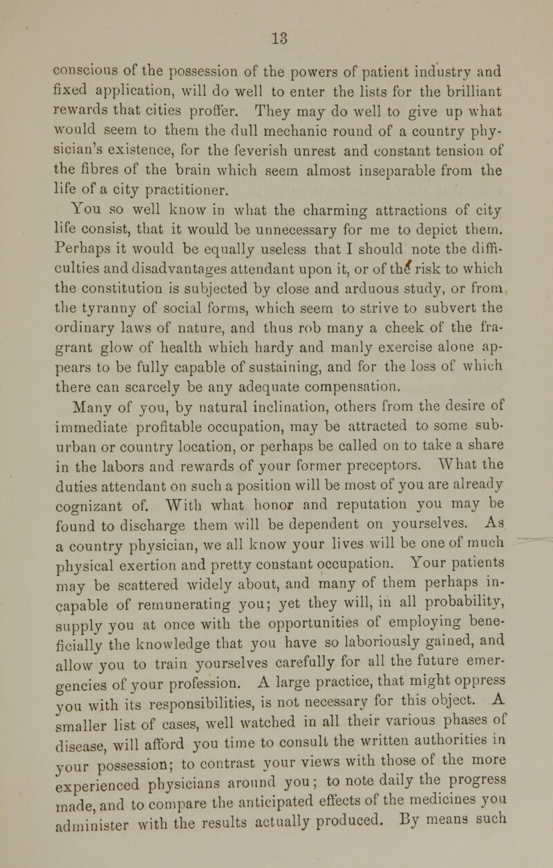 conscious of the possession of the powers of patient industry and fixed application, will do well to enter the lists for the brilliant rewards that cities proffer. They may do well to give up what would seem to them the dull mechanic round of a country phy- sician's existence, for the feverish unrest and constant tension of the fibres of the brain which seem almost inseparable from the life of a city practitioner. You so well know in what the charming attractions of city life consist, that it would be unnecessary for me to depict them. Perhaps it would be equally useless that I should note the diffi- culties and disadvantages attendant upon it, or of th^ risk to which the constitution is subjected by close and arduous study, or froni the tyranny of social forms, which seem to strive to subvert the ordinary laws of nature, and thus rob many a cheek of the fra- grant glow of health which hardy and manly exercise alone ap- pears to be fully capable of sustaining, and for the loss of which there can scarcely be any adequate compensation. Many of you, by natural inclination, others from the desire of immediate profitable occupation, may be attracted to some sub- urban or country location, or perhaps be called on to take a share in the labors and rewards of your former preceptors. What the duties attendant on such a position will be most of you are already cognizant of. With what honor and reputation you may be found to discharge them will be dependent on yourselves. As a country physician, we all know your lives will be one of much physical exertion and pretty constant occupation. Your patients may be scattered widely about, and many of them perhaps in- capable of remunerating you; yet they will, in all probability, supply you at once with the opportunities of employing bene- ficially the knowledge that you have so laboriously gained, and allow you to train yourselves carefully for all the future emer- gencies of your profession. A large practice, that might oppress you with its responsibilities, is not necessary for this object. A smaller list of cases, well watched in all their various phases of disease, will afford you time to consult the written authorities in your possession; to contrast your views with those of the more experienced physicians around you; to note daily the progress made, and to compare the anticipated effects of the medicines you administer with the results actually produced. By means such