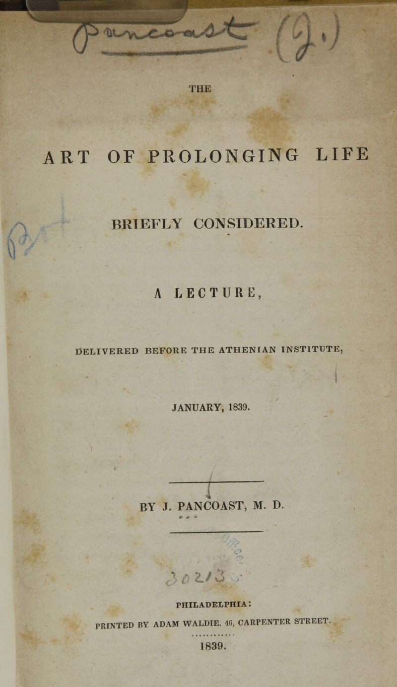 ART OF PROLONGING LIFE BRIEFLY CONSIDERED. A LECTURE, DELIVERED BEFORE THE ATHENIAN INSTITUTE, JANUARY, 1839. BY J. PANCOAST, M. D. PHILADELPHIA: PRINTED BY ADAM WALDIE. 4G, CARPENTER STREET. 1839.