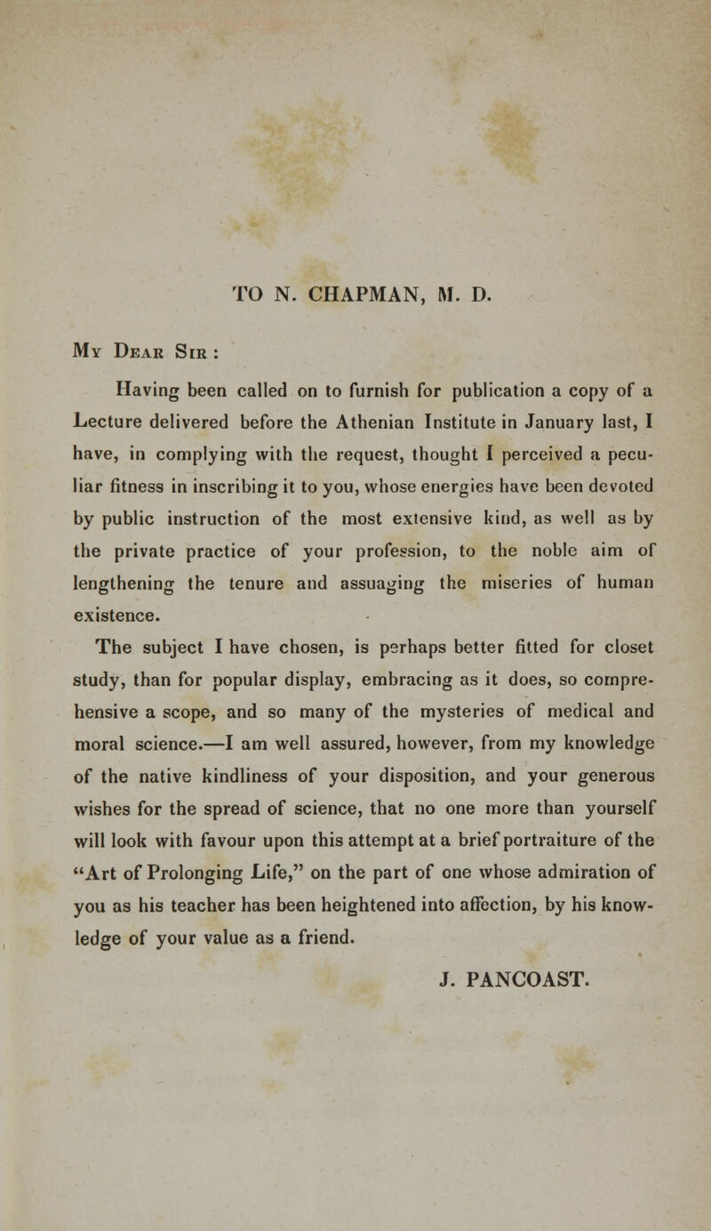 TO N. CHAPMAN, M. D. My Dear Sir : Having been called on to furnish for publication a copy of a Lecture delivered before the Athenian Institute in January last, I have, in complying with the request, thought I perceived a pecu- liar fitness in inscribing it to you, whose energies have been devoted by public instruction of the most extensive kind, as well as by the private practice of your profession, to the noble aim of lengthening the tenure and assuaging the miseries of human existence. The subject I have chosen, is perhaps better fitted for closet study, than for popular display, embracing as it does, so compre- hensive a scope, and so many of the mysteries of medical and moral science.—I am well assured, however, from my knowledge of the native kindliness of your disposition, and your generous wishes for the spread of science, that no one more than yourself will look with favour upon this attempt at a brief portraiture of the Art of Prolonging Life, on the part of one whose admiration of you as his teacher has been heightened into affection, by his know- ledge of your value as a friend. J. PANCOAST.