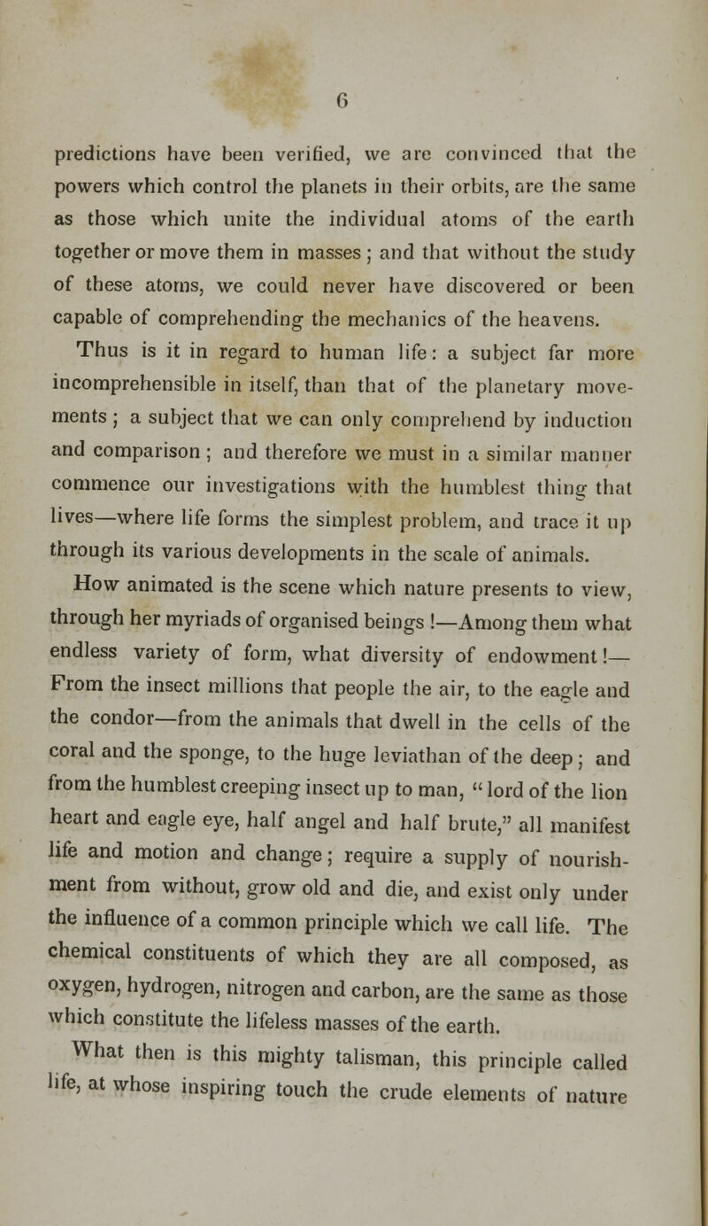 predictions have been verified, we are convinced that the powers which control the planets in their orbits, are the same as those which unite the individual atoms of the earth together or move them in masses ; and that without the study of these atoms, we could never have discovered or been capable of comprehending the mechanics of the heavens. Thus is it in regard to human life: a subject far more incomprehensible in itself, than that of the planetary move- ments ; a subject that we can only comprehend by induction and comparison; and therefore we must in a similar manner commence our investigations with the humblest thing that lives—where life forms the simplest problem, and trace it up through its various developments in the scale of animals. How animated is the scene which nature presents to view, through her myriads of organised beings !—Among them what endless variety of form, what diversity of endowment!— From the insect millions that people the air, to the eagle and the condor—from the animals that dwell in the cells of the coral and the sponge, to the huge leviathan of the deep; and from the humblest creeping insect up to man,  lord of the lion heart and eagle eye, half angel and half brute, all manifest life and motion and change; require a supply of nourish- ment from without, grow old and die, and exist only under the influence of a common principle which we call life. The chemical constituents of which they are all composed, as oxygen, hydrogen, nitrogen and carbon, are the same as those which constitute the lifeless masses of the earth. What then is this mighty talisman, this principle called life, at whose inspiring touch the crude elements of nature