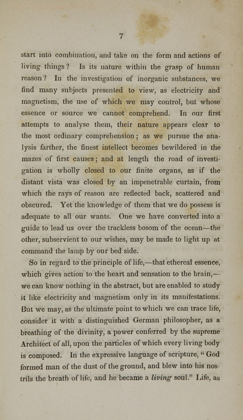 start into combination, and take on the form and actions of living things? Is its nature within the grasp of human reason? In the investigation of inorganic substances, we find many subjects presented to view, as electricity and magnetism, the use of which we may control, but whose essence or source we cannot comprehend. In our first attempts to analyse them, their nature appears clear to the most ordinary comprehension ; as we pursue the ana- lysis farther, the finest intellect becomes bewildered in the mazes of first causes; and at length the road of investi- gation is wholly closed to our finite organs, as if the distant vista was closed by an impenetrable curtain, from which the rays of reason are reflected back, scattered and obscured. Yet the knowledge of them that we do possess is adequate to all our wants. One we have converted into a guide to lead us over the trackless bosom of the ocean—the other, subservient to our wishes, may be made to light up at command the lamp by our bed side. So in regard to the principle of life,—that ethereal essence, which gives action to the heart and sensation to the brain,— we can know nothing in the abstract, but are enabled to study it like electricity and magnetism only in its manifestations. But we may, as the ultimate point to which we can trace life, consider it with a distinguished German philosopher, as a breathing of the divinity, a power conferred by the supreme Architect of all, upon the particles of which every living body is composed. In the expressive language of scripture,  God formed man of the dust of the ground, and blew into his nos- trils the breath of life, and he became a living soul. Life, as