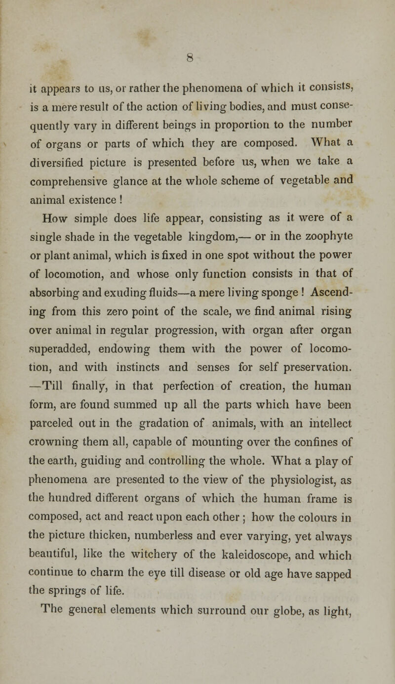 it appears to us, or rather the phenomena of which it consists, is a mere result of the action of living bodies, and must conse- quently vary in different beings in proportion to the number of organs or parts of which they are composed. What a diversified picture is presented before us, when we take a comprehensive glance at the whole scheme of vegetable and animal existence! How simple does life appear, consisting as it were of a single shade in the vegetable kingdom,— or in the zoophyte or plant animal, which is fixed in one spot without the power of locomotion, and whose only function consists in that of absorbing and exuding fluids—a mere living sponge ! Ascend- ing from this zero point of the scale, we find animal rising over animal in regular progression, with organ after organ superadded, endowing them with the power of locomo- tion, and with instincts and senses for self preservation. —Till finally, in that perfection of creation, the human form, are found summed up all the parts which have been parceled out in the gradation of animals, with an intellect crowning them all, capable of mounting over the confines of the earth, guiding and controlling the whole. What a play of phenomena are presented to the view of the physiologist, as the hundred different organs of which the human frame is composed, act and react upon each other; how the colours in the picture thicken, numberless and ever varying, yet always beautiful, like the witchery of the kaleidoscope, and which continue to charm the eye till disease or old age have sapped the springs of life. The general elements which surround our globe, as light,