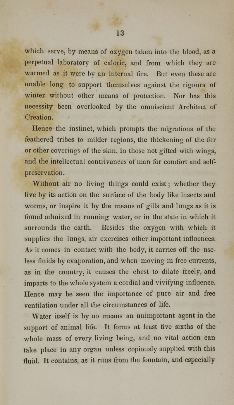 which serve, by means of oxygen taken into the blood, as a perpetual laboratory of caloric, and from which they are warmed as it were by an internal fire. But even these are unable long to support themselves against the rigours of winter without other means of protection. Nor has this necessity been overlooked by the omniscient Architect of Creation. Hence the instinct, which prompts the migrations of the feathered tribes to milder regions, the thickening of the fur or other coverings of the skin, in those not gifted with wings, and the intellectual contrivances of man for comfort and self- preservation. Without air no living things could exist; whether they live by its action on the surface of the body like insects and worms, or inspire it by the means of gills and lungs as it is found admixed in running water, or in the state in which it surrounds the earth. Besides the oxygen with which it supplies the lungs, air exercises other important influences. As it comes in contact with the body, it carries oft' the use- less fluids by evaporation, and when moving in free currents, as in the country, it causes the chest to dilate freely, and imparts to the whole system a cordial and vivifying influence. Hence may be seen the importance of pure air and free ventilation under all the circumstances of life. Water itself is by no means an unimportant agent in the support of animal life. It forms at least five sixths of the whole mass of every living being, and no vital action can take place in any organ unless copiously supplied with this fluid. It contains, as it runs from the fountain, and especially