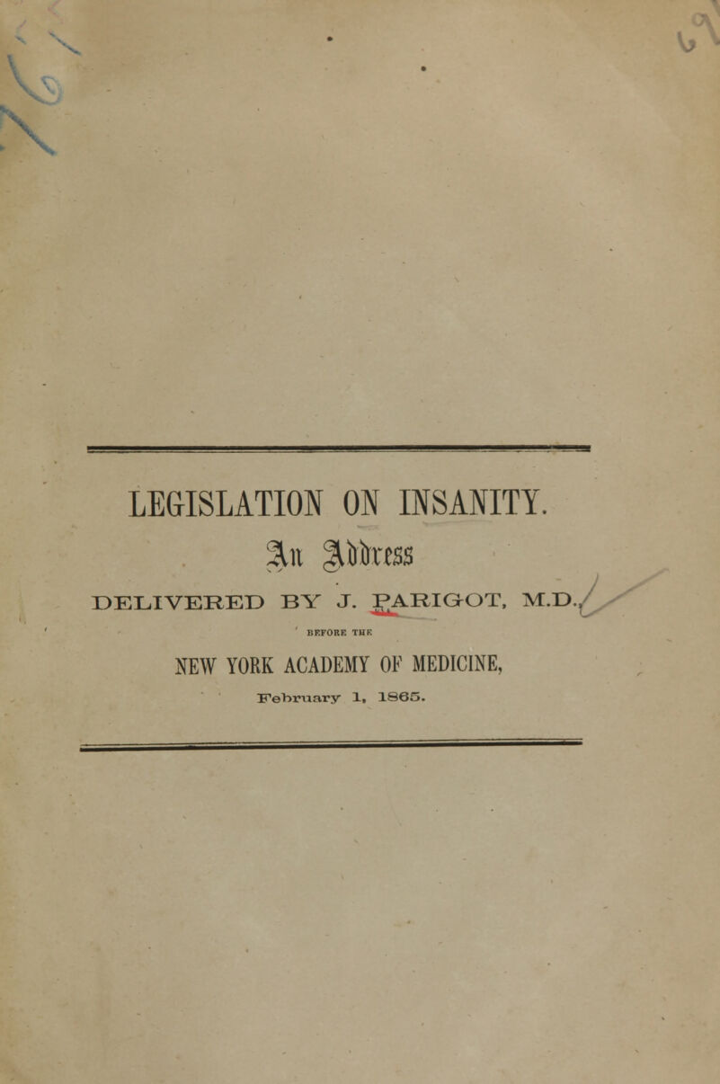 > X LEGISLATION ON INSANITY. DELIVERED BY J. JARIGOT, M.D BEFORE THE NEW YORK ACADEMY OF MEDICINE, February 1, 1865.