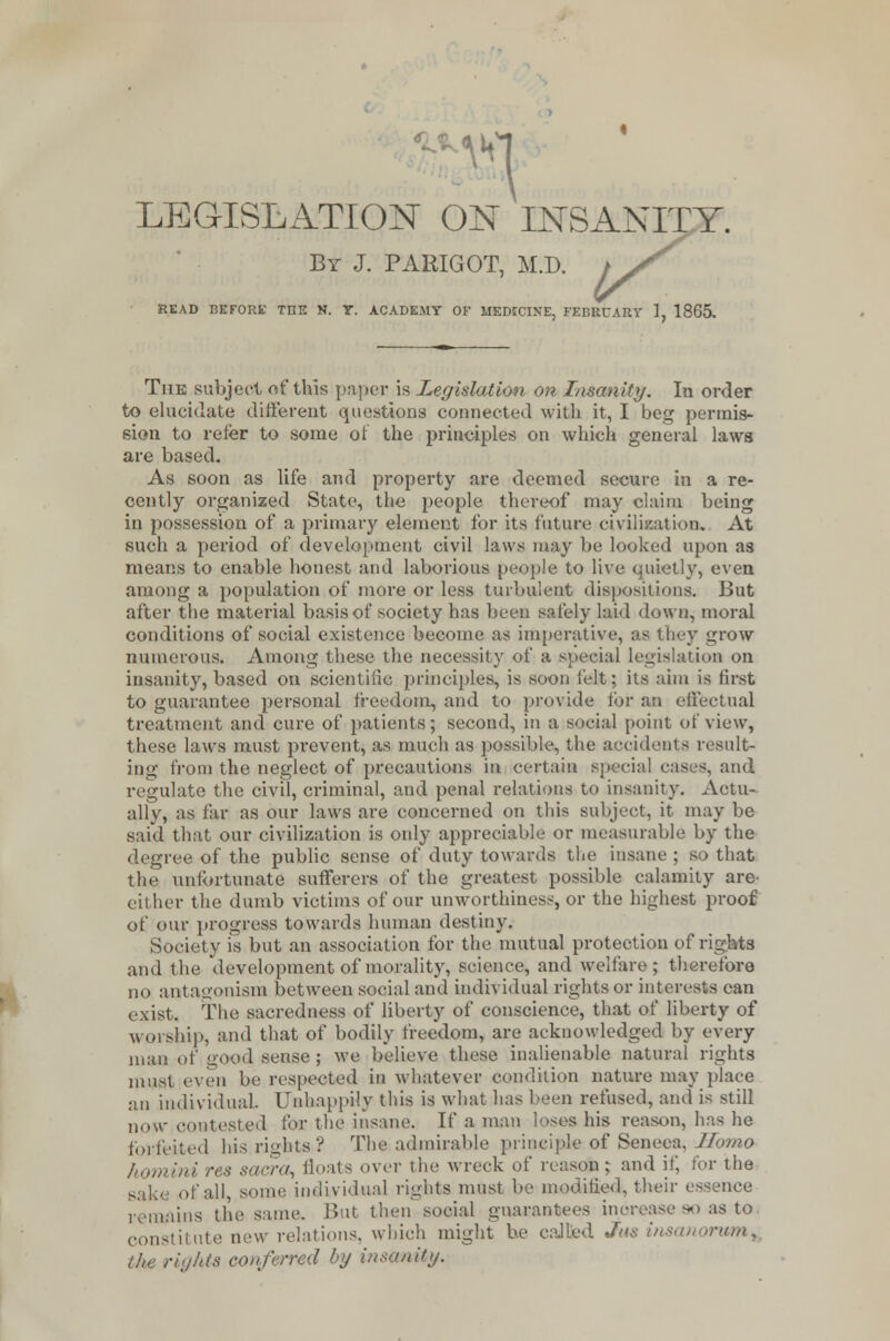 -MH ■ LEGISLATION ON INSANITY. By J. PARIGOT, M.D. t j/ READ BEFORE TOE N. T. ACADEMY OF MEDICINE, FEBRUARY 1, 1865. The subject of this paper is Legislation on Insanity. In order to elucidate different questions connected with it, I beg permis- sion to refer to some of the principles on which general laws are based. As soon as life and property are deemed secure in a re- cently organized State, the people thereof may claim being in possession of a primary element for its future civilization. At such a period of development civil laws may be looked upon as means to enable honest and laborious people to live quietly, even among a population of more or less turbulent dispositions. But after the material basis of society has been safely laid down, moral conditions of social existence become as imperative, as they grow numerous. Among these the necessity of a special legislation on insanity, based on scientific principles, is soon felt; its aim is first to guarantee personal freedom* and to provide for an effectual treatment and cure of patients; second, in a social point of view, these laws must prevent, as much as possible, the accidents result- ing from the neglect of precautions in certain special cases, and regulate the civil, criminal, and penal relations to insanity. Actu- ally, as far as our laws are concerned on this subject, it may be said that our civilization is only appreciable or measurable by the degree of the public sense of duty towards the insane ; so that the unfortunate sufferers of the greatest possible calamity are- cither the dumb victims of our unworthiness, or the highest proof of our progress towards human destiny. Society is but an association for the mutual protection of rights and the development of morality, science, and welfare; therefore no antagonism between social and individual rights or interests can exist. The sacredness of liberty of conscience, that of liberty of worship, and that of bodily freedom, are acknowledged by every man of good sense ; we believe these inalienable natural rights must even be respected in whatever condition nature may place an individual. Unhappily this is what has been refused, and is still now contested for the insane. If a man loses his reason, has he forfeited his rights? The admirable principle of Seneca, Homo homini res sacra, floats over the wreck of reason; and it; for the of all, some individual rights must be modified, their essence remains the same. But then social guarantees increase so as to constitute new relations, which might he called Jus insanorum, the rights eon/erred by insmUy.