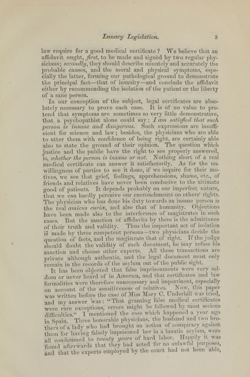 law require for a good medical certificate ? We believe that an affidavit ought, first, to be made and signed by two regular phy- sicians; secondly, they should describe minutely and accurately the probable causes, and the moral and physical symptoms, espe- cially the latter, forming our pathological ground to demonstrate the principal fact—that of insanity—and conclude the affidavit cither by recommending the isolation of the patient or the liberty of a sane person. In our conception of the subject, legal certificates are abso- lutely necessary to prove each case. It is of no value to pre- tend that symptoms are sometimes so very little demonstrative, that a psychopathist alone could say: lam satisfied thy it such person is insane and dangerous. Such expressions are insuffi- cient for science and law; besides, the physicians who are able to utter them with confidence of being right, are certainly able also to state the ground of their opinion. The question which justice and the public have the right to see properly answered, is, whether the person is insane or not. Nothing short of a real medical certificate can answer it satisfactorily. As for the un- willingness of parties to see it done, if we inquire for their mo- tives, we see that grief, feelings, apprehensions, shame, etc., of friends and relatives have never been conducive to the ultimate good of patients. It depends probably on our imperfect nature, that we can hardly perceive our encroachments on others1 rights. The physician who has done his duty towards an insane person is the real amicus curice, and also that of humanity. Obje< have been made also to the interference of magistrates in such cases. But the sanction of affidavits by them is the admitl of their truth and validity. Thus the important act of isolation is made by three competent persons—two physicians decide the question of facts, and the magistrate that of right, If the judge should doubt the validity of such document, he may refuse his sanction and choose other experts. All these transactions are private although authentic, and the legal document must only remain in the records of the asylum out of the public sight. It has been objected that false imprisonments were very sel- dom or never heard of in America, and that certificates and law formalities were therefore unnecessary and impertinent, especially on account of the sensitiveness of relatives. Xow, this paper was written before the ease of Miss Mary C. Underhill was tried, and my answer 'was: That granting false medical certificates were rare exceptions, errors might be followed by most serious difficulties. I mentioned the case which happened a year ago in Spain Three honorable physicians, the husband and two bro- thers of a lady who had brought an action of conspiracy against them for bavin- falsely imprisoned her in a lunatic asylum, were all condemned'to twenty years of hard labor. Happily U was found afterwards that they had acted for no unlawful pur] and that the experts employed by the court had not been able,