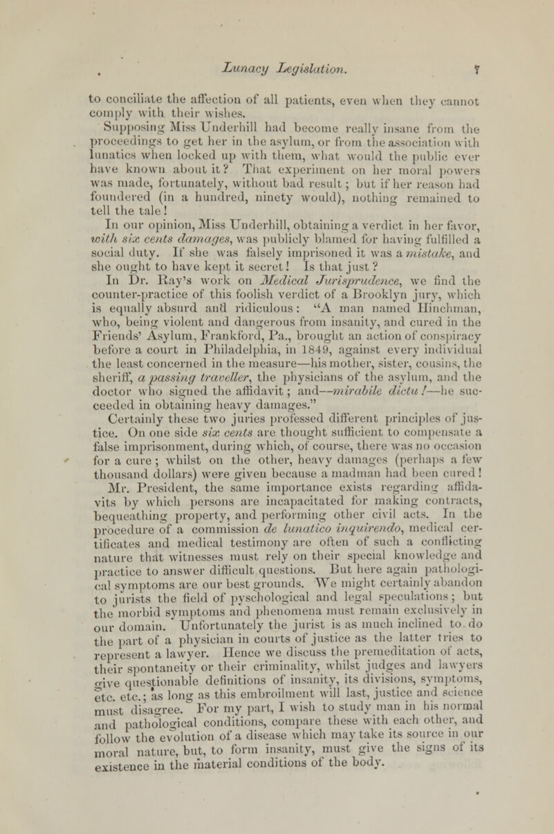 e to conciliate the affection of all patients, even when they cannot comply with their wishes. Supposing Miss Underbill had become really insane from the proceedings to get her in the asylum, or from the association with lunatics when locked up with them, what would the public ever have known about it? That experiment on her moral powers was made, fortunately, without bad result; but if her reason had foundered (in a hundred, ninety would), nothing remained to tell the tale I In our opinion, Miss Underhill, obtaining a verdict in her favor, with six cents damages, was publicly blamed for having fulfilled a social duty. If she was falsely imprisoned it was & mistake, and she ought to have kept it secret! Is that just ? In Dr. Kay's work on Medical Jurisprudence, we find the counter-practice of this foolish verdict of a Brooklyn jury, which is equally absurd and ridiculous: A man named Hinchman, who, being violent and dangerous from insanity, and cured in the Friends1 Asylum, Frankford, Pa., brought an action of conspiracy before a court in Philadelphia, in 1849, against every individual the least concerned in the measure—his mother, sister, cousins, the sheriff, a passing traveller, the physicians of the asylum, and the doctor who signed the affidavit; and—mirabile dicta !—he suc- ceeded in obtaining heavy damages. Certainly these two juries professed different principles of'jus- tice. On one side six cents are thought sufficient to compensate a false imprisonment, during which, of course, there was do occasion for a cure ; whilst on the other, heavy damages (perhaps a few thousand dollars) were given because a madman had been cured! Mr. President, the same importance exists regarding affida- vits by which persons are incapacitated for making contracts, bequeathing property, and performing other civil acts. In the procedure of a commission de lunatico inquirendo, medical cer- tificates and medical testimony are often of such a conflicting nature that witnesses must rely on their special knowledge and practice to answer difficult questions, kbit here again pathologi- cal symptoms are our best grounds. We might certainly abandon to jurists the field of pyschological and legal speculations; but the morbid symptoms and phenomena must remain exclusively in our domain. Unfortunately the jurist is as much inclined to do the part of a physician in courts of justice as the latter tries to represent a lawyer. Hence we discuss the premeditation of acts, their spontaneity or their criminality, whilst judges and lawyers give questionable definitions of insanity, its divisions, symptoms, etc. etc as long as this embroilment will last, justice and science must disagree.0 For my part, I wish to study man in his normal and pathological conditions, compare these with each other, and follow the evolution of a disease which may take its source in our moral nature, but, to form insanity, must give the signs of its existence in the material conditions of the body.