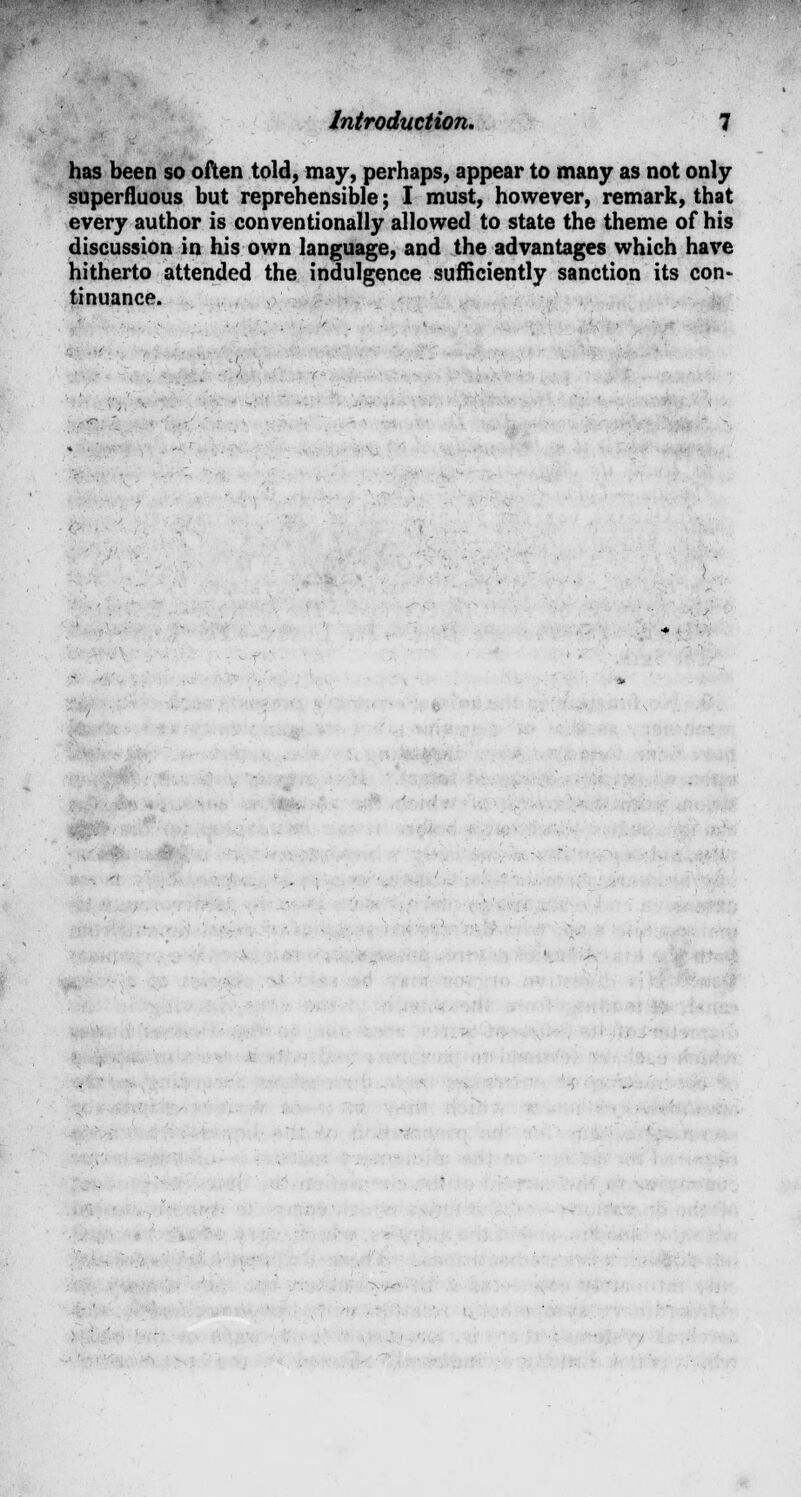 has been so often told, may, perhaps, appear to many as not only superfluous but reprehensible; I must, however, remark, that every author is conventionally allowed to state the theme of his discussion in his own language, and the advantages which have hitherto attended the indulgence sufficiently sanction its con- tinuance.