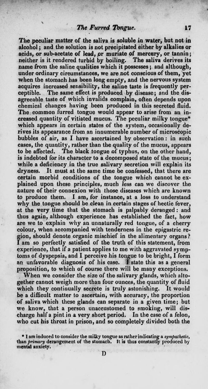 The peculiar matter of the saliva is soluble in water, but not in alcohol; and the solution is not precipitated either by alkalies or acids, or sub-acetate of lead, or muriate of mercury, or tannin; neither is it rendered turbid by boiling. The saliva derives its name from the saline qualities which it possesses; and although, under ordinary circumstances, we are not conscious of them, yet when the stomach has been long empty, and the nervous system acquires increased sensibility, the saline taste is frequently per- ceptible. The same effect is produced by disease; and the dis- agreeable taste of which invalids complain, often depends upon chemical changes having been produced in this secreted fluid. The common furred tongue would appear to arise from an in- creased quantity of vitiated mucus. The peculiar milky tongue* which appears in certain states of the system, occasionally de- rives its appearance from an innumerable number of microscopic bubbles of air, as I have ascertained by observation: in such cases, the quantity, rather than the quality of the mucus, appears to be affected. The black tongue of typhus, on the other hand, is indebted for its character to a decomposed state of the mucus; while a deficiency in the true salivary secretion will explain its dryness. It must at the same time be confessed, that there are certain morbid conditions of the tongue which cannot be ex- plained upon these principles, much Jess can we discover the nature of their connexion with those diseases which are known to produce them. I am, for instance, at a loss to understand why the tongue should be clean in certain stages of hectic fever, at the very time that the stomach is palpably deranged: and thus again, although experience has established the fact, how are we to explain why an unnaturally red tongue, of a cherry colour, when accompanied with tenderness in the epigastric re- gion, should denote organic mischief in the alimentary organs? I am so perfectly satisfied of the truth of this statement, from experience, that if a patient applies to me with aggravated symp- toms of dyspepsia, and I perceive his tongue to be bright, I form an unfavorable diagnosis of his case. I state this as a general proposition, to which of cOurse there will be many exceptions. When we consider the size of the salivary glands, which alto- gether cannot weigh more than four ounces, the quantity of fluid which they continually secrete is truly astonishing. It would be a difficult matter to ascertain, with accuracy, the proportion of saliva which these glands can separate in a given time; but we know, that a person unaccustomed to smoking, will dis- charge half a pint in a very short period. In the case of a felon, who cut his throat in prison, and so completely divided both the * I am induced to consider the milky tongue as rather indicating a sympathetic, than primary derangement of the stomach. It is thus constantly produced by mental anxiety. D