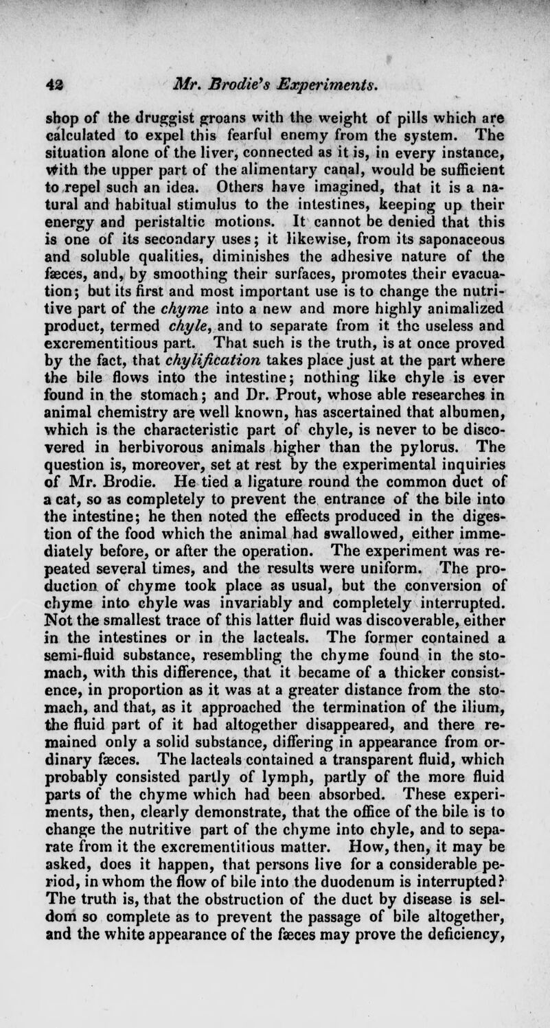 shop of the druggist groans with the weight of pills which are calculated to expel this fearful enemy from the system. The situation alone of the liver, connected as it is, in every instance, with the upper part of the alimentary canal, would be sufficient to repel such an idea. Others have imagined, that it is a na- tural and habitual stimulus to the intestines, keeping up their energy and peristaltic motions. It cannot be denied that this is one of its secondary uses; it likewise, from its saponaceous and soluble qualities, diminishes the adhesive nature of the faeces, and, by smoothing their surfaces, promotes their evacua- tion; but its first and most important use is to change the nutri- tive part of the chyme into a new and more highly animalized product, termed chyle, and to separate from it the useless and excrementitious part. That such is the truth, is at once proved by the fact, that chylification takes place just at the part where the bile flows into the intestine; nothing like chyle is ever found in the stomach; and Dr. Prout, whose able researches in animal chemistry are well known, has ascertained that albumen, which is the characteristic part of chyle, is never to be disco- vered in herbivorous animals higher than the pylorus. The question is, moreover, set at rest by the experimental inquiries of Mr. Brodie. He tied a ligature round the common duct of a cat, so as completely to prevent the entrance of the bile into the intestine; he then noted the effects produced in the diges- tion of the food which the animal had swallowed, either imme- diately before, or after the operation. The experiment was re- peated several times, and the results were uniform. The pro- duction of chyme took place as usual, but the conversion of chyme into chyle was invariably and completely interrupted. Not the smallest trace of this latter fluid was discoverable, either in the intestines or in the lacteals. The former contained a semi-fluid substance, resembling the chyme found in the sto- mach, with this difference, that it became of a thicker consist- ence, in proportion as it was at a greater distance from the sto- mach, and that, as it approached the termination of the ilium, the fluid part of it had altogether disappeared, and there re- mained only a solid substance, differing in appearance from or- dinary fasces. The lacteals contained a transparent fluid, which probably consisted partly of lymph, partly of the more fluid parts of the chyme which had been absorbed. These experi- ments, then, clearly demonstrate, that the office of the bile is to change the nutritive part of the chyme into chyle, and to sepa- rate from it the excrementitious matter. How, then, it may be asked, does it happen, that persons live for a considerable pe- riod, in whom the flow of bile into the duodenum is interrupted? The truth is, that the obstruction of the duct by disease is sel- dom so complete as to prevent the passage of bile altogether, and the white appearance of the faeces may prove the deficiency,