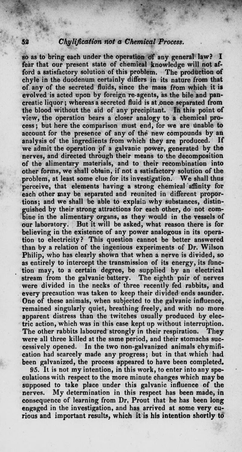 so as to bring each under the operation of any general law? I fear that our present state of chemical knowledge will not af- ford a satisfactory solution of this problem. The production of chyle in the duodenum certainly differs in its nature from that of. any of the secreted fluids, since the mass from which it is evolved is acted upon by foreign re-agents, as the bile and pan- creatic liquor; whereas a secreted fluid is at .once separated from the blood without the aid of any precipitant. In this point of view, the operation bears a closer analogy to a chemical pro- cess; but here the comparison must end, for we are unable to account for the presence of any of the new compounds by an analysis of the ingredients from which they are produced. If we admit the operation of a galvanic poWer, generated by the nerves, and directed through their means to the decomposition of the alimentary materials, and to their recombination into other forms, we shall obtain, if not a satisfactory solution of the problem, at least some clue for its investigation. We shall thus perceive, that elements having a strong chemical affinity for each other may be separated and reunited in different propor- tions; and we shall be able to explain why substances, distin- guished by their strong attractions for each other, do not com- bine in the alimentary organs, as they would in the vessels of our laboratory. But it will be asked, what reason there is for believing in the existence of any power analogous in its opera- tion to electricity? This question cannot be better answered than by a relation of the ingenious experiments of Dr. Wilson Philip, who has clearly shoWn that when a nerve is divided, so as entirely to intercept the transmission of its energy, its func- tion may, to a certain degree, be supplied by an electrical stream from the galvanic battery. The eighth pair of nerves were divided in the necks of three recently fed rabbits, and every precaution was taken to keep their divided ends asunder. One of these animals, when subjected to the galvanic influence, remained singularly quiet, breathing freely, and with no more apparent distress than the twitches usually produced by elec- tric action, which was in this case kept up without interruption. The other rabbits laboured strongly in their respiration. They were all three killed at the same period, and their stomachs suc- cessively opened. In the two non-galvanized animals chymifi- cation had scarcely made any progress; but in that which had been galvanized, the process appeared to have been completed. 95. It is not my intention, in this work, to enter into any spe- culations with respect to the more minute changes which may be supposed to take place under this galvanic influence of the nerves. My determination in this respect has been made, in consequence of learning from Dr. Prout that he has been long engaged in the investigation, and has arrived at some very cu- rious and important results, which it is his intention shortly to