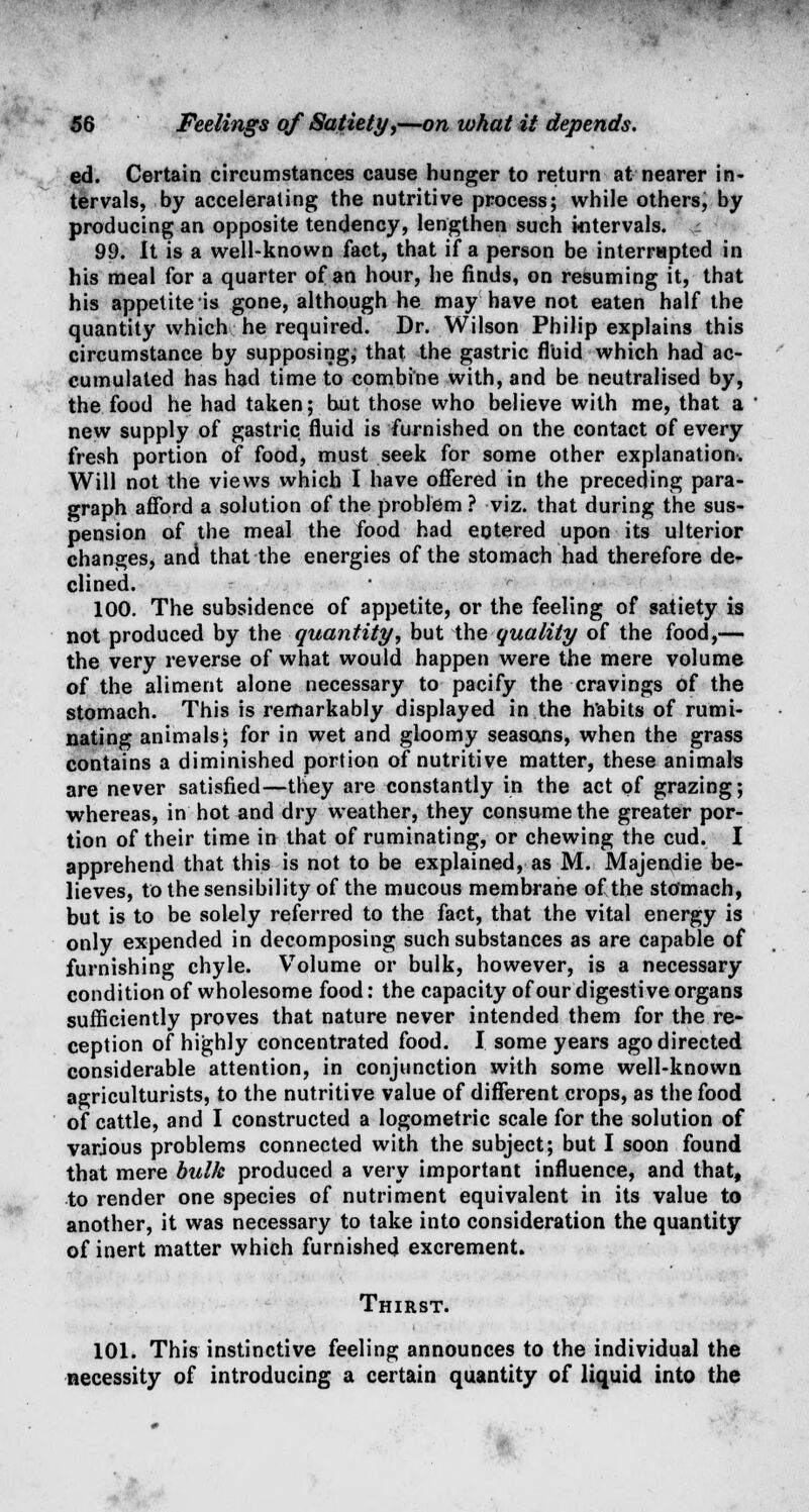 ed. Certain circumstances cause hunger to return at nearer in- tervals, by accelerating the nutritive process; while others, by producing an opposite tendency, lengthen such intervals, t 99. It is a well-known fact, that if a person be interrupted in his meal for a quarter of an hour, he finds, on resuming it, that his appetite is gone, although he may have not eaten half the quantity which he required. Dr. Wilson Philip explains this circumstance by supposing; that the gastric fluid which had ac- cumulated has had time to combine with, and be neutralised by, the food he had taken; but those who believe with me, that a new supply of gastric fluid is furnished on the contact of every fresh portion of food, must seek for some other explanation-. Will not the views which I have offered in the preceding para- graph afford a solution of the problem ? viz. that during the sus- pension of the meal the food had entered upon its ulterior changes, and that the energies of the stomach had therefore de- clined. 100. The subsidence of appetite, or the feeling of satiety is not produced by the quantity, but the quality of the food,— the very reverse of what would happen were the mere volume of the aliment alone necessary to pacify the cravings of the stomach. This is remarkably displayed in the habits of rumi- nating animals; for in wet and gloomy seasons, when the grass contains a diminished portion of nutritive matter, these animals are never satisfied—they are constantly in the act of grazing; whereas, in hot and dry weather, they consume the greater por- tion of their time in that of ruminating, or chewing the cud. I apprehend that this is not to be explained, as M. Majendie be- lieves, to the sensibility of the mucous membrane of the stomach, but is to be solely referred to the fact, that the vital energy is only expended in decomposing such substances as are capable of furnishing chyle. Volume or bulk, however, is a necessary condition of wholesome food: the capacity of our digestive organs sufficiently proves that nature never intended them for the re- ception of highly concentrated food. I some years ago directed considerable attention, in conjunction with some well-known agriculturists, to the nutritive value of different crops, as the food of cattle, and I constructed a logometric scale for the solution of various problems connected with the subject; but I soon found that mere bulk produced a very important influence, and that, to render one species of nutriment equivalent in its value to another, it was necessary to take into consideration the quantity of inert matter which furnished excrement. Thirst. 101. This instinctive feeling announces to the individual the necessity of introducing a certain quantity of liquid into the