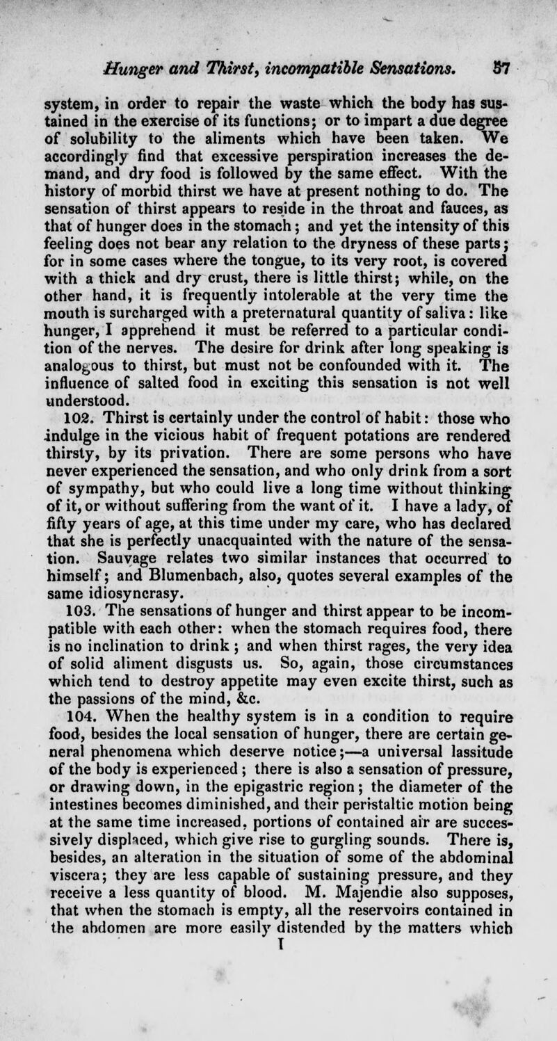 system, in order to repair the waste which the body has sus- tained in the exercise of its functions; or to impart a due degree of solubility to the aliments which have been taken. We accordingly find that excessive perspiration increases the de- mand, and dry food is followed by the same effect. With the history of morbid thirst we have at present nothing to do. The sensation of thirst appears to reside in the throat and fauces, as that of hunger does in the stomach; and yet the intensity of this feeling does not bear any relation to the dryness of these parts; for in some cases where the tongue, to its very root, is covered with a thick and dry crust, there is little thirst; while, on the other hand, it is frequently intolerable at the very time the mouth is surcharged with a preternatural quantity of saliva: like hunger, I apprehend it must be referred to a particular condi- tion of the nerves. The desire for drink after long speaking is analogous to thirst, but must not be confounded with it. The influence of salted food in exciting this sensation is not well understood. 102. Thirst is certainly under the control of habit: those who indulge in the vicious habit of frequent potations are rendered thirsty, by its privation. There are some persons who have never experienced the sensation, and who only drink from a sort of sympathy, but who could live a long time without thinking of it, or without suffering from the want of it. I have a lady, of fifty years of age, at this time under my care, who has declared that she is perfectly unacquainted with the nature of the sensa- tion. Sauvage relates two similar instances that occurred to himself; and Blumenbach, also, quotes several examples of the same idiosyncrasy. 103. The sensations of hunger and thirst appear to be incom- patible with each other: when the stomach requires food, there is no inclination to drink ; and when thirst rages, the very idea of solid aliment disgusts us. So, again, those circumstances which tend to destroy appetite may even excite thirst, such as the passions of the mind, &c. 104. When the healthy system is in a condition to require food, besides the local sensation of hunger, there are certain ge- neral phenomena which deserve notice;—a universal lassitude of the body is experienced ; there is also a sensation of pressure, or drawing down, in the epigastric region; the diameter of the intestines becomes diminished, and their peristaltic motion being at the same time increased, portions of contained air are succes- sively displaced, which give rise to gurgling sounds. There is, besides, an alteration in the situation of some of the abdominal viscera; they are less capable of sustaining pressure, and they receive a less quantity of blood. M. Majendie also supposes, that when the stomach is empty, all the reservoirs contained in the abdomen are more easily distended by the matters which