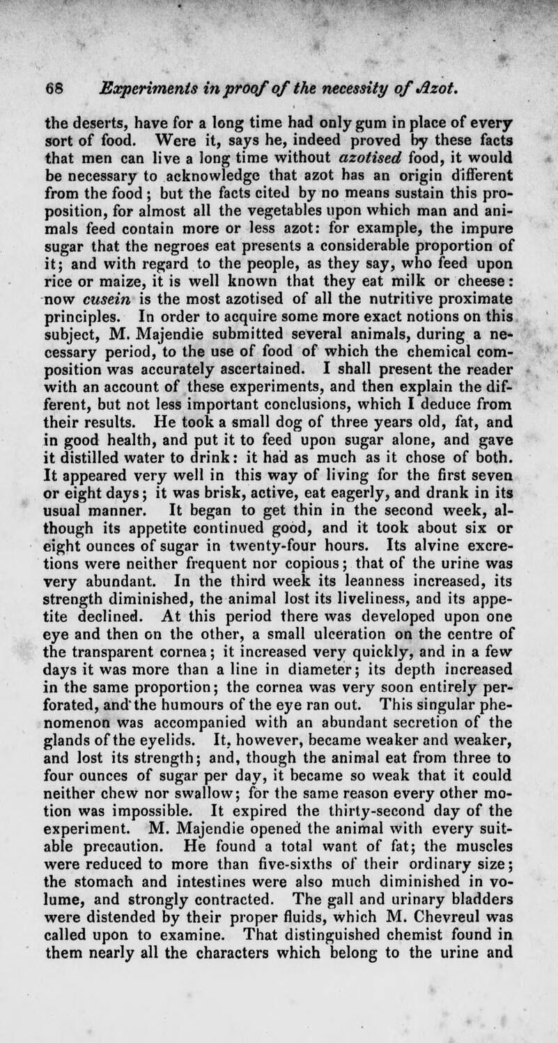 the deserts, have for a long time had only gum in place of every sort of food. Were it, says he, indeed proved by these facts that men can live a long time without azotised food, it would be necessary to acknowledge that azot has an origin different from the food ; but the facts cited by no means sustain this pro- position, for almost all the vegetables upon which man and ani- mals feed contain more or less azot: for example, the impure sugar that the negroes eat presents a considerable proportion of it; and with regard to the people, as they say, who feed upon rice or maize, it is well known that they eat milk or cheese: now cusein is the most azotised of all the nutritive proximate principles. In order to acquire some more exact notions on this subject, M. Majendie submitted several animals, during a ne- cessary period, to the use of food of which the chemical com- position was accurately ascertained. I shall present the reader with an account of these experiments, and then explain the dif- ferent, but not less important conclusions, which I deduce from their results. He took a small dog of three years old, fat, and in good health, and put it to feed upon sugar alone, and gave it distilled water to drink: it had as much as it chose of both. It appeared very well in this way of living for the first seven or eight days; it was brisk, active, eat eagerly, and drank in its usual manner. It began to get thin in the second week, al- though its appetite continued good, and it took about six or eight ounces of sugar in twenty-four hours. Its alvine excre- tions were neither frequent nor copious; that of the urine was very abundant. In the third week its leanness increased, its strength diminished, the animal lost its liveliness, and its appe- tite declined. At this period there was developed upon one eye and then on the other, a small ulceration on the centre of the transparent cornea; it increased very quickly, and in a few days it was more than a line in diameter; its depth increased in the same proportion; the cornea was very soon entirely per- forated, and'the humours of the eye ran out. This singular phe- nomenon was accompanied with an abundant secretion of the glands of the eyelids. It, however, became weaker and weaker, and lost its strength; and, though the animal eat from three to four ounces of sugar per day, it became so weak that it could neither chew nor swallow; for the same reason every other mo- tion was impossible. It expired the thirty-second day of the experiment. M. Majendie opened the animal with every suit- able precaution. He found a total want of fat; the muscles were reduced to more than five-sixths of their ordinary size; the stomach and intestines were also much diminished in vo- lume, and strongly contracted. The gall and urinary bladders were distended by their proper fluids, which M. Chevreul was called upon to examine. That distinguished chemist found in them nearly all the characters which belong to the urine and