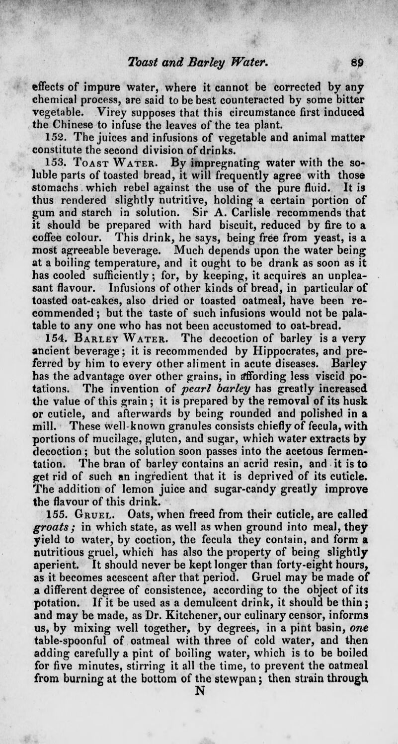 Toast and Barley Water. 69 effects of impure water, where it cannot be corrected by any- chemical process, are said to be best counteracted by some bitter vegetable. Virey supposes that this circumstance first induced the Chinese to infuse the leaves of the tea plant. 152. The juices and infusions of vegetable and animal matter constitute the second division of drinks. 153. Toast Water. By impregnating water with the so- luble parts of toasted bread, it will frequently agree with those stomachs which rebel against the use of the pure fluid. It is thus rendered slightly nutritive, holding a certain portion of gum and starch in solution. Sir A. Carlisle recommends that it should be prepared with hard biscuit, reduced by fire to a coffee colour. This drink, he says, being free from yeast, is a most agreeable beverage. Much depends upon the water being at a boiling temperature, and it ought to be drank as soon as it has cooled sufficiently; for, by keeping, it acquires an unplea- sant flavour. Infusions of other kinds of bread, in particular of toasted oat-cakes, also dried or toasted oatmeal, have been re- commended ; but the taste of such infusions would not be pala- table to any one who has not been accustomed to oat-bread. 154. Barley Water. The decoction of barley is a very ancient beverage; it is recommended by Hippocrates, and pre- ferred by him to every other aliment in acute diseases. Barley has the advantage over other grains, in sfffording less viscid po- tations. The invention of pearl barley has greatly increased the value of this grain; it is prepared by the removal of its husk or cuticle, and afterwards by being rounded and polished in a mill. These well-known granules consists chiefly of fecula, with portions of mucilage, gluten, and sugar, which water extracts by decoction; but the solution soon passes into the acetous fermen- tation. The bran of barley contains an acrid resin, and it is to get rid of such an ingredient that it is deprived of its cuticle. The addition of lemon juice and sugar-candy greatly improve the flavour of this drink. 155. Gruel. Oats, when freed from their cuticle, are called groats ; in which state, as well as when ground into meal, they yield to water, by coction, the fecula they contain, and form a nutritious gruel, which has also the property of being slightly aperient. It should never be kept longer than forty-eight hours, as it becomes acescent after that period. Gruel may be made of a different degree of consistence, according to the object of its potation. If it be used as a demulcent drink, it should be thin; and may be made, as Dr. Kitchener, our culinary censor, informs us, by mixing well together, by degrees, in a pint basin, one table-spoonful of oatmeal with three of cold water, and then adding carefully a pint of boiling water, which is to be boiled for five minutes, stirring it all the time, to prevent the oatmeal from burning at the bottom of the stew nan; then strain through, N