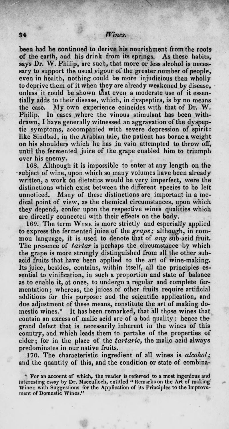 been had he continued to derive his nourishment from the roots of the earth, and his drink from its springs. As these habits, says Dr. W. Philip, are such, that more or less alcohol is neces- sary to support the usual vigour of the greater number of people, even in health, nothing could be more injudicious than wholly to deprive them of it when they are already weakened by disease, unless it could be shown tnat even a moderate use of it essen- tially adds to their disease, which, in dyspeptics, is by no means the case. My own experience coincides with that of Dr. W. Philip. In cases .where the vinous stimulant has been with- drawn, I have generally witnessed an aggravation of the dyspep- tic symptoms, accompanied with severe depression of spirit: like Sindbad, in the Arabian tale, the patient has borne a weight on his shoulders which he has .in vain attempted to throw off, until the fermented juice of the grape enabled him to triumph over his enemy. 168. Although it is impossible to enter at any length on the ■subject of wine, upon which so many volumes have been already written, a work On dietetics would be very imperfect, were the distinctions which exist between the different species to be left unnoticed. Many of these distinctions are important in a me- dical point of view, as the chemical circumstances, upon which they depend, confer upon the respective wines qualities which are directly connected with their effects on the body. 169. The term Wine is more strictly and especially applied to express the fermented juice of the grape; although, in com- mon language, it is used to denote that of any sub-acid fruit. The presence of tartar is perhaps the circumstance by which the grape is more strongly distinguished from all the other sub- acid fruits that have been applied to the art of wine-making. Its juice, besides, contains, within itself, all the principles es- sential to vinification, in such a proportion and state of balance as to enable it, at once, to undergo a regular and complete fer- mentation ; whereas, the juices of other fruits require artificial additions for this purpose: and the scientific application, and due adjustment of these means, constitute the art of making do- mestic wines.* It has been remarked, that all those wines that contain an excess of malic acid are of a bad quality: hence the grand defect that is necessarily inherent in the wines of this country, and which leads them to partake of the properties of cider; for in the place of the tartaric, the malic acid always predominates in our native fruits. 170. The characteristic ingredient of all wines is alcohol; and the quantity of this, and the condition or state of combina- * For an account of which, the reader is referred to a most ingenious and interesting essay by Dr. Macculloch, entitled  Remarks on the Art of making Wine; with Suggestions for the Application of its Principles to the Improve- ment of Domestic Wines. *