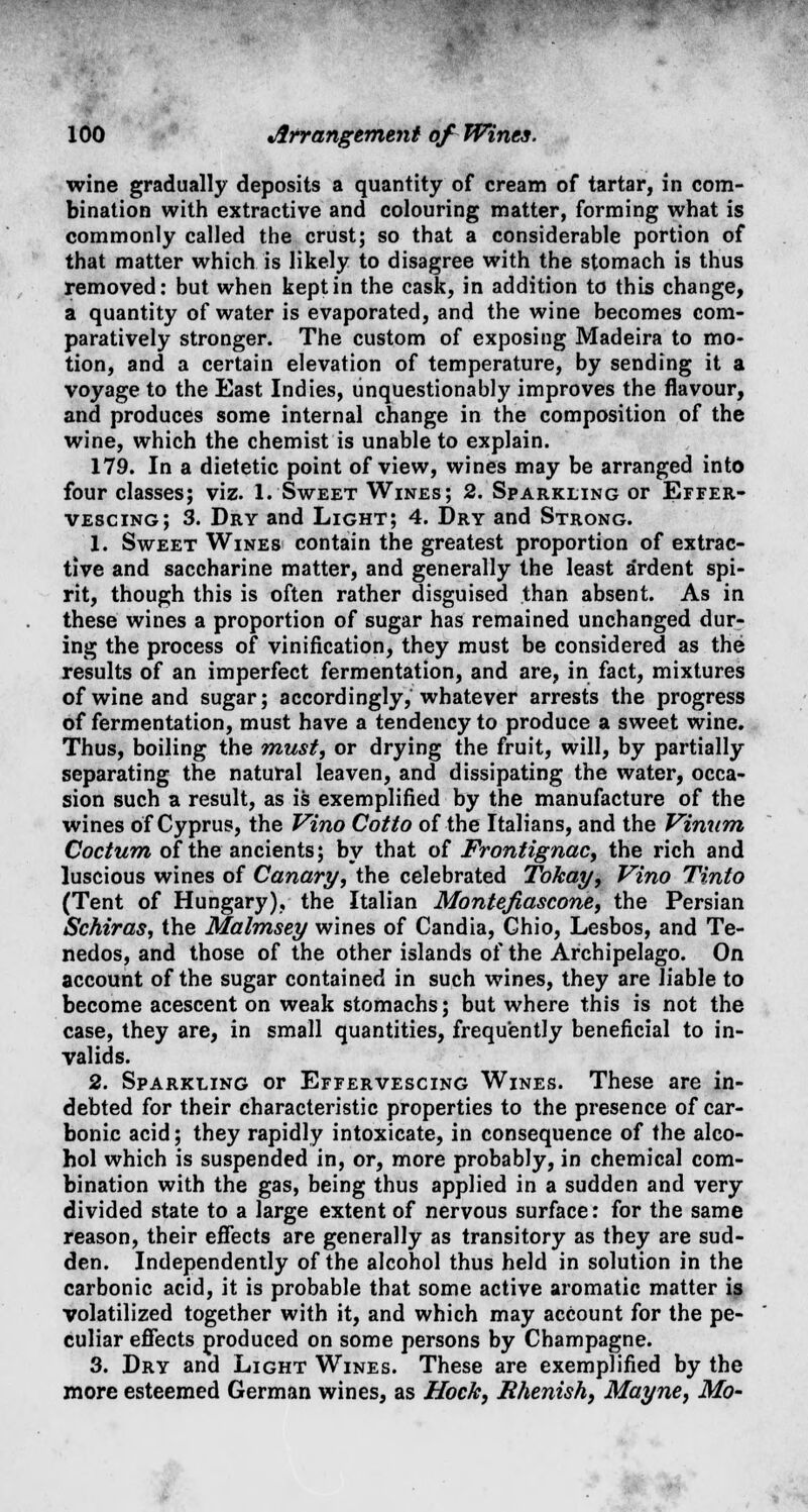 wine gradually deposits a quantity of cream of tartar, in com- bination with extractive and colouring matter, forming what is commonly called the crust; so that a considerable portion of that matter which is likely to disagree with the stomach is thus removed: but when kept in the cask, in addition to this change, a quantity of water is evaporated, and the wine becomes com- paratively stronger. The custom of exposing Madeira to mo- tion, and a certain elevation of temperature, by sending it a voyage to the East Indies, unquestionably improves the flavour, and produces some internal change in the composition of the wine, which the chemist is unable to explain. 179. In a dietetic point of view, wines may be arranged into four classes; viz. 1. Sweet Wines; 2. Sparkling or Effer- vescing; 3. Dry and Light; 4. Dry and Strong. 1. Sweet Wines contain the greatest proportion of extrac- tive and saccharine matter, and generally the least ardent spi- rit, though this is often rather disguised than absent. As in these wines a proportion of sugar has remained unchanged dur- ing the process of vinification, they must be considered as the results of an imperfect fermentation, and are, in fact, mixtures of wine and sugar; accordingly, whatever arrests the progress of fermentation, must have a tendency to produce a sweet wine. Thus, boiling the must, or drying the fruit, will, by partially separating the natural leaven, and dissipating the water, occa- sion such a result, as is exemplified by the manufacture of the wines of Cyprus, the Vino Cotto of the Italians, and the Vinum Coctum of the ancients; by that of Frontignac, the rich and luscious wines of Canary, the celebrated Tokay, Vino Tinto (Tent of Hungary), the Italian Montejiascone, the Persian Schiras, the Malmsey wines of Candia, Ghio, Lesbos, and Te- nedos, and those of the other islands of the Archipelago. On account of the sugar contained in such wines, they are liable to become acescent on weak stomachs; but where this is not the case, they are, in small quantities, frequently beneficial to in- valids. 2. Sparkling or Effervescing Wines. These are in- debted for their characteristic properties to the presence of car- bonic acid; they rapidly intoxicate, in consequence of the alco- hol which is suspended in, or, more probably, in chemical com- bination with the gas, being thus applied in a sudden and very divided state to a large extent of nervous surface: for the same reason, their effects are generally as transitory as they are sud- den. Independently of the alcohol thus held in solution in the carbonic acid, it is probable that some active aromatic matter is volatilized together with it, and which may account for the pe- culiar effects produced on some persons by Champagne. 3. Dry and Light Wines. These are exemplified by the more esteemed German wines, as Hock, Rhenish, Mayne, Mo-