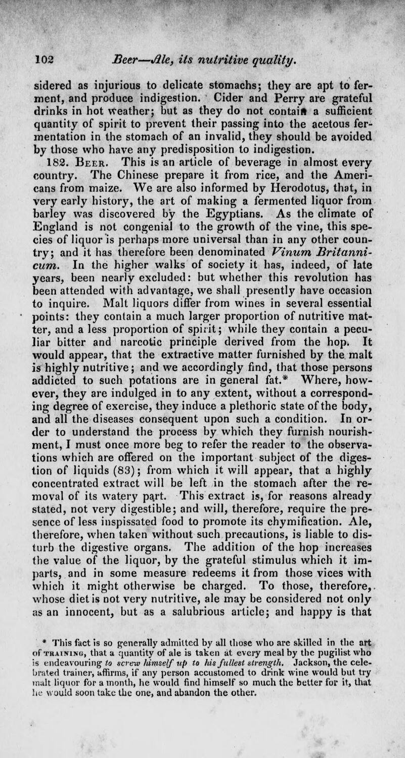 sidered as injurious to delicate stomachs; they are apt to fer- ment, and produce indigestion. Cider and Perry are grateful drinks in hot weather; but as they do not contain a sufficient quantity of spirit to prevent their passing into the acetous fer- mentation in the stomach of an invalid, they should be avoided by those who have any predisposition to indigestion. 182. Beer. This is an article of beverage in almost every country. The Chinese prepare it from rice, and the Ameri- cans from maize. We are also informed by Herodotus, that, in very early history, the art of making a fermented liquor from barley was discovered by the Egyptians. As the climate of England is not congenial to the growth of the vine, this spe- cies of liquor is perhaps more universal than in any other coun- try; and it has therefore been denominated Vinum Britanni- cum. In the higher walks of society it has, indeed, of late years, been nearly excluded: but whether this revolution has been attended with advantage, we shall presently have occasion to inquire. Malt liquors differ from wines in several essential points: they contain a much larger proportion of nutritive mat- ter, and a less proportion of spirit; while they contain a pecu- liar bitter and narcotic principle derived from the hop. It would appear, that the extractive matter furnished by the malt is highly nutritive; and we accordingly find, that those persons addicted to such potations are in general fat.* Where, how- ever, they are indulged in to any extent, without a correspond- ing degree of exercise, they induce a plethoric state of the body, and all the diseases consequent upon such a condition. In or- der to understand the process by which they furnish nourish- ment, I must once more beg to refer the reader to the observa- tions which are offered on the important subject of the diges- tion of liquids (83); from which it will appear, that a highly concentrated extract will be left in the stomach after the re- moval of its watery part. This extract is, for reasons already stated, not very digestible; and will, therefore, require the pre- sence of less inspissated food to promote its chymification. Ale, therefore, when taken without such precautions, is liable to dis- turb the digestive organs. The addition of the hop increases the value of the liquor, by the grateful stimulus which it im- parts, and in some measure redeems it from those vices with which it might otherwise be charged. To those, therefore,, whose diet is not very nutritive, ale may be considered not only as an innocent, but as a salubrious article; and happy is that * This fact is so generally admitted by all those who are skilled in the art of training, that a quantity of ale is taken at every meal by the pugilist who is endeavouring to screw himself up to his fullest strength. Jackson, the cele- brated trainer, affirms, if any person accustomed to drink wine would but try malt liquor for a month, he would find himself so much the better for it, that he would soon take the one, and abandon the other.