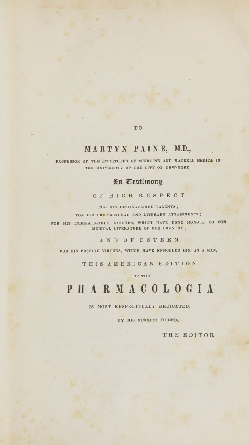 MARTYN PAINE, M.D., PROFESSOR OF THE INSTITUTES OF MEDICINE AND MATERIA MEDICA lit THE UNIVERSITY OF THE CITY OF NEW-YORK, Xu Eesttmoug OF HIGH RESPECT FOR HIS DISTINGUISHED TALENTS ; FOR HIS PROFESSIONAL AND LITERARY ATTAINMENTS ; FOR HIS INDEFATIGABLE LABOURS, WHICH HAVE DONE HONOUR TO THB MEDICAL LITERATURE OF OUR COUNTRY J AND OF ESTEEM FOR HIS PRIVATE VIRTUES, WHICH HAVE ENNOBLED HIM AS A MAN, THIS AMERICAN EDITION OF THE PHARMACOLOGIA IS MOST RESPECTFULLY DEDICATED, BY HIS SINCERE FRIEND, THE EDITOR