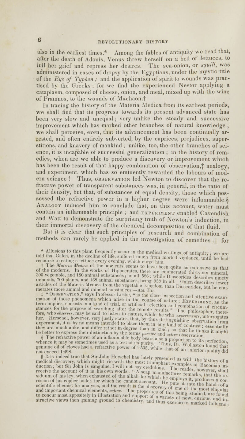 G REVOLUTIONARY HISTORY also in the earliest times* Among the fables of antiquity we read that, after the death of Adonis, Venus threw herself on a bed of lettuces, to lull her grief and repress her desires. The sea-onion, or squill, was administered in cases of dropsy by the Egyptians, under the mystic title of the Eye of Typhon ; and the application of spirit to wounds was prac- tised by the Greeks ; for we find the experienced Nestor applying a cataplasm, composed of cheese, onion, and meal, mixed up with the wine of Pramnos, to the wounds of Machaon.f In tracing the history of the Materia Medica from its earliest periods, we shall find that its progress towards its present advanced state has been very slow and unequal; very unlike the steady and successive improvement which has marked other branches of natural knowledge ; we shall perceive, even, that its advancement has been continually ar- rested, and often entirely subverted, by the caprices, prejudices, super- stitions, and knavery of mankind ; unlike, too, the other branches of sci- ence, it is incapable of successful generalization ; in the history of rem- edies, when are we able to produce a discovery or improvement which has been the result of that happy combination of observation,^ analogy, and experiment, which has so eminently rewarded the labours of mod- ern science ? Thus, observation led Newton to discover that the re- fractive power of transparent substances was, in general, in the ratio of their density, but that, of substances of equal density, those which pos- sessed the refractive power in a higher degree were inflammable.^ Analogy induced him to conclude that, on this account, water must contain an inflammable principle ; and experiment enabled Cavendish and Watt to demonstrate the surprising truth of Newton's induction, in their immortal discovery of the chemical decomposition of that fluid.' But it is clear that such principles of research and combination of methods can rarely be applied in the investigation of remedies :|| for * Allusions to this plant frequently occur in the medical writings of antiquity we are told that Galen, in the decline of life, suffered much from morbid vigilance until he had recourse to eating a lettuce every evening, which cured him. t The Materia Medica of the ancients seems to have been quite as extensive as that of the moderns. In the works of Hippocrates, there are enumerated thirtv-six mineral 300 vegetable, and 150 animal substances ; in all 580; while Dioscoridedescribe™ metv minerals, 700 plants, and 168 animal substances, being 058 in all Galen de^nhf, Sr articles of the Materia Medica from the vegetable kingdom thSDi«^^bShe™ merates more animal and mineral substances.—Am Ed t.  Observation, says Professor Leslie, is the close inspection and attentive exam .nation of those phenomena which arise in the course of nature; Experiment as^ fore, WHho0*rT? -ay be said to listen to nature, wMe°he who 2ffi^£*E her. Herschel, however, very justly states, that, by thus distininiwMn., /k . rro£ates experiment, it is by no means intended to place them in a,Vkfed of contrast'! '^/'T they are much alike, and differ rather in degree than in kind so LT X■' ,essentlally be better to express their distinction by the terms pa^e and aciL obse v^tion * ^ $ 1 he refractive power of an inflammable body bears also a DroDOrtinn £»£«„ t .■ whence it may he sometimes used as a test of its purity Thus T?rW n , Perfection, genuine oil of cloves had a refractive power of]-535, while hit nf a ,  ,0Vd that not exceed 1-498. ' ttlat ol an lnlenor quality did II It is indeed true that Sir John Herschel has lately presented ii<= «Htv, n u- medical discovery, which might vie with the most triumphant wSinE^?**0?* °? * duction; but Sir John is sanguine, I will not say credulous Tho I I Baconian ln- receive the account of it in his own words :  A soap manufacture., J ' ,nowever. shall siduum of his ley, when exhausted of the alkali for wind 11, 1, remarks that the re- rosion of his copper boiler, for which he cannot account Ho ™J ■<*■ ' Pr,odces a cor- scientific chemist for analysis, and the result is the discovertnf I.? nds of a and important chemical elements, iodine. The properties n( tliL i t4hc,m?st Slnglar to concur most appositely in illustration and support of a varietv of Studled> are found structive views then gaining ground in chemistry, and thus ma^TiSS influtnS