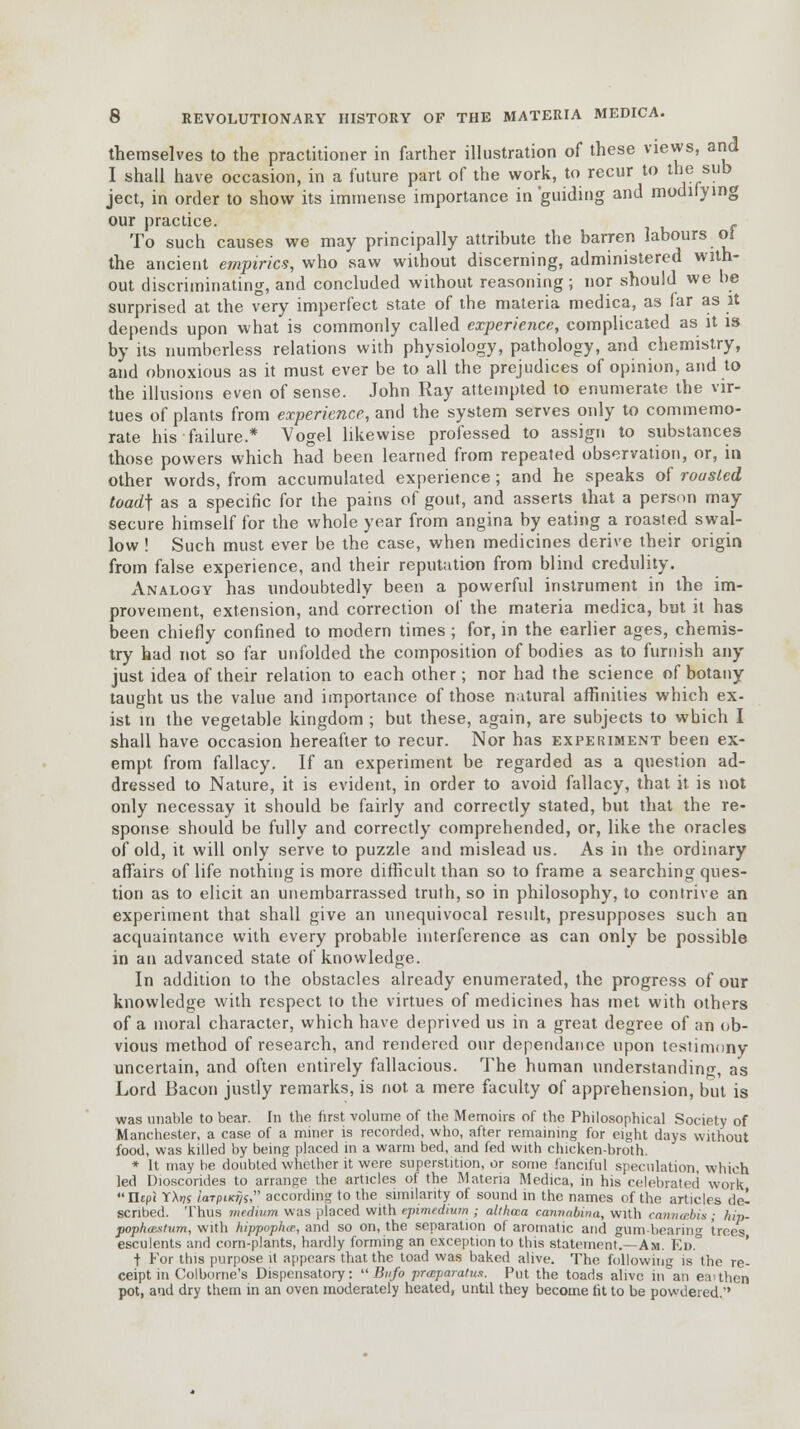 themselves to the practitioner in farther illustration of these views, and I shall have occasion, in a future part of the work, to recur to the sub ject, in order to show its immense importance in 'guiding and modifying our practice. f To such causes we may principally attribute the barren labours ol the ancient empirics, who saw without discerning, administered with- out discriminating, and concluded without reasoning ; nor should we be surprised at the very imperfect state of the materia medica, as far as it depends upon what is commonly called experience, complicated as it is by its numberless relations with physiology, pathology, and chemistry, and obnoxious as it must ever be to all the prejudices of opinion, and to the illusions even of sense. John Ray attempted to enumerate the vir- tues of plants from experience, and the system serves only to commemo- rate his failure.* Vogel likewise professed to assign to substances those powers which had been learned from repeated observation, or, in other words, from accumulated experience; and he speaks of rousted toad\ as a specific for the pains of gout, and asserts that a person may secure himself for the whole year from angina by eating a roasted swal- low ! Such must ever be the case, when medicines derive their origin from false experience, and their reputation from blind credulity. Analogy has undoubtedly been a powerful instrument in the im- provement, extension, and correction of the materia medica, but it has been chiefly confined to modern times; for, in the earlier ages, chemis- try had not so far unfolded the composition of bodies as to furnish any just idea of their relation to each other; nor had the science of botany taught us the value and importance of those natural affinities which ex- ist in the vegetable kingdom ; but these, again, are subjects to which I shall have occasion hereafter to recur. Nor has experiment been ex- empt from fallacy. If an experiment be regarded as a question ad- dressed to Nature, it is evident, in order to avoid fallacy, that it is not only necessay it should be fairly and correctly stated, but that the re- sponse should be fully and correctly comprehended, or, like the oracles of old, it will only serve to puzzle and mislead us. As in the ordinary affairs of life nothing is more difficult than so to frame a searching ques- tion as to elicit an unembarrassed truth, so in philosophy, to contrive an experiment that shall give an unequivocal residt, presupposes such an acquaintance with every probable interference as can only be possible in an advanced state of knowledge. In addition to the obstacles already enumerated, the progress of our knowledge with respect to the virtues of medicines has met with others of a moral character, which have deprived us in a great degree of an ob- vious method of research, and rendered our dependance upon testimony uncertain, and often entirely fallacious. The human understanding, as Lord Bacon justly remarks, is not a mere faculty of apprehension, but is was unable to bear. In the first volume of the Memoirs of the Philosophical Society of Manchester, a case of a miner is recorded, who, after remaining for eight days without food, was killed by being placed in a warm bed, and fed with chicken-broth. * It may be doubted whether it were superstition, or some fanciful speculation, which led Dioscorides to arrange the articles of the Materia Medica, in his celebrated work Ettpi YX»;s iarpiKfjs according to the similarity of sound in the names of the articles del scribed. Thus medium was placed with e.pimedimn ; allhcca cannubina, with cannabis ; hip- poptuestum, with hippvphcp, and so on, the separation of aromatic and gum-bearing trees esculents and corn-plants, hardly forming an exception to this statement.—Am. Ed° t For this purpose it appears that the toad was baked alive. The following is the re- ceipt in Colborne's Dispensatory: Bnfo praparatus. Put the toads alive in an e.iuhcn pot, aid dry them in an oven moderately heated, until they become tit to be powdered.-'