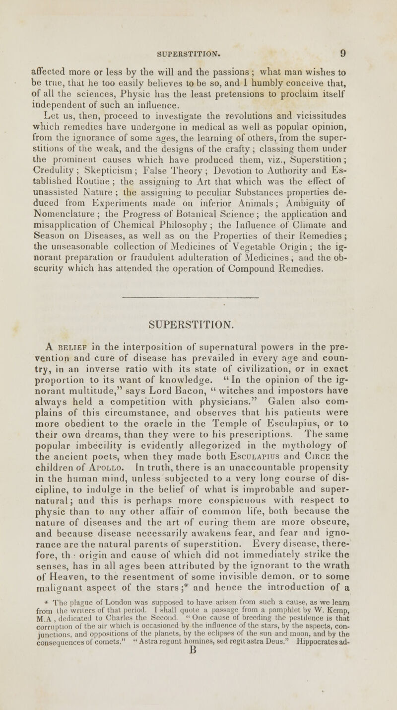 affected more or less by the will and the passions; what man wishes to be true, that he too easily believes to be so, and 1 humbly conceive that, of all the sciences, Physic has the least pretensions to proclaim itself independent of such an influence. Let us, then, proceed to investigate the revolutions and vicissitudes which remedies have undergone in medical as well as popular opinion, from the ignorance of some ages, the learning of others, from the super- stitions of the weak, and the designs of the crafty; classing them under the prominent causes which have produced them, viz., Superstition; Credulity ; Skepticism ; False Theory ; Devotion to Authority and Es- tablished Routine ; the assigning to Art that which was the effect of unassisted Nature ; the assigning to peculiar Substances properties de- duced from Experiments made on inferior Animals; Ambiguity of Nomenclature ; the Progress of Botanical Science ; the application and misapplication of Chemical Philosophy ; the Influence of Climate and Season on Diseases, as well as on the Properties of their Remedies; the unseasonable collection of Medicines of Vegetable Origin ; the ig- norant preparation or fraudulent adulteration of Medicines, and the ob- scurity which has attended the operation of Compound Remedies. SUPERSTITION. A belief in the interposition of supernatural powers in the pre- vention and cure of disease has prevailed in every age and coun- try, in an inverse ratio with its state of civilization, or in exact proportion to its want of knowledge. In the opinion of the ig- norant multitude, says Lord Bacon,  witches and impostors have always held a competition with physicians. Galen also com- plains of this circumstance, and observes that his patients were more obedient to the oracle in the Temple of Esculapius, or to their own dreams, than they were to his prescriptions. The same popular imbecility is evidently allegorized in the mythology of the ancient poets, when they made both Esculapius and Circe the children of Apollo. In truth, there is an unaccountable propensity in the human mind, unless subjected to u very long course of dis- cipline, to indulge in the belief of what is improbable and super- natural; and this is perhaps more conspicuous with respect to physic than to any other affair of common life, both because the nature of diseases and the art of curing them are more obscure, and because disease necessarily awakens fear, and fear and igno- rance are the natural parents of superstition. Every disease, there- fore, th ■ origin and cause of which did not immediately strike the senses, has in all ages been attributed by the ignorant to the wrath of Heaven, to the resentment of some invisible demon, or to some malignant aspect of the stars;* and hence the introduction of a * The plague of London was supposed to have arisen from such a cause, as we leam from the writers of that period. I shall quote a passage from a pamphlet by W. Kemp, M.A , dedicated to Charles the Second. One cause of breeding the pestilence is that corruption of the air which is occasioned by the influence of the stars, by the aspects, con- junctions, and oppositions of the planets, by the eclipses of the sun and moon, and by the consequences of comets.  Astra regunt homines, sed regit astra Deus. Hippocrates ad- B