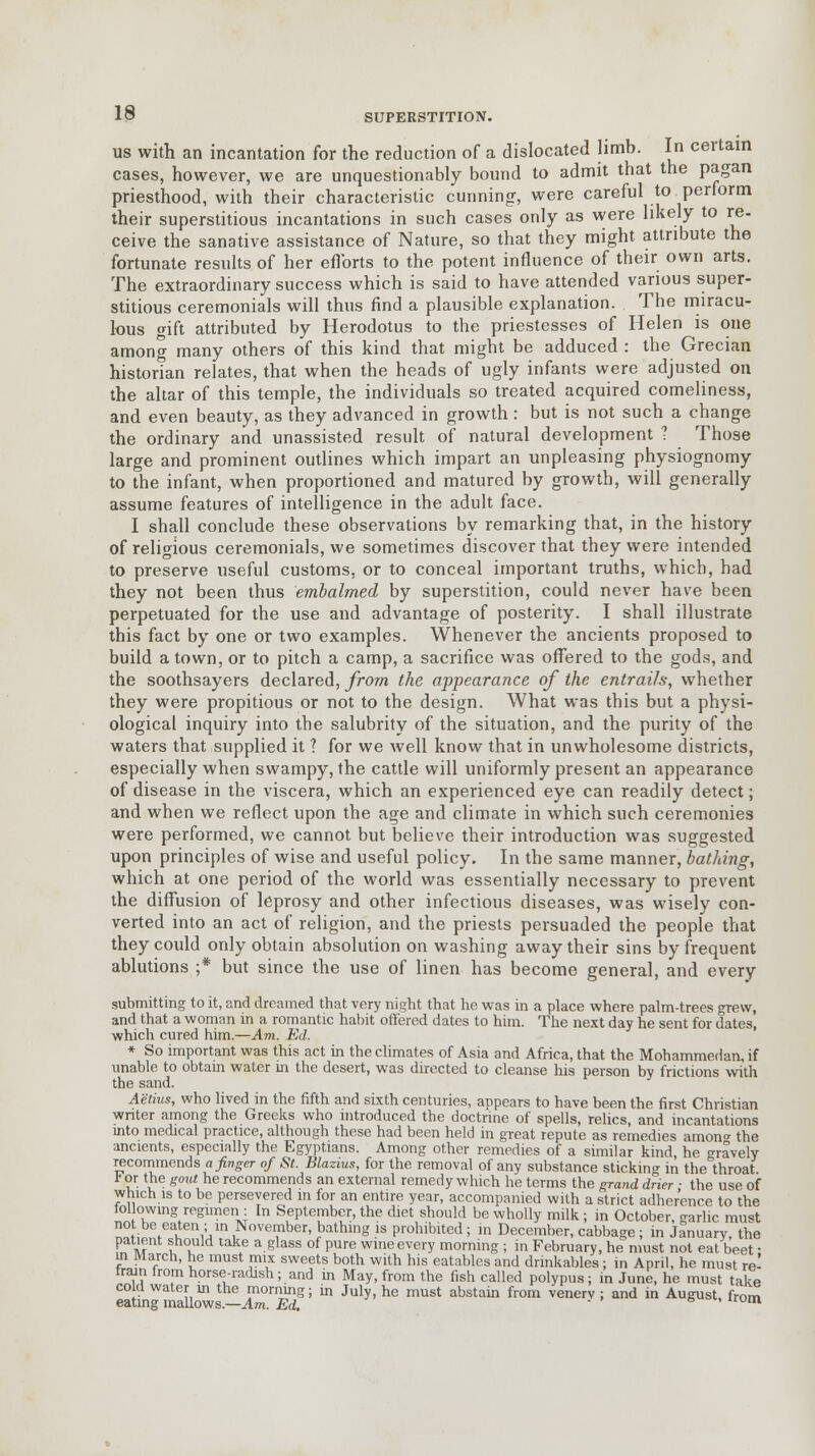 us with an incantation for the reduction of a dislocated limb. In certain cases, however, we are unquestionably bound to admit that the pagan priesthood, with their characteristic cunning, were careful to perform their superstitious incantations in such cases only as were likely to re- ceive the sanative assistance of Nature, so that they might attribute the fortunate results of her efforts to the potent influence of their own arts. The extraordinary success which is said to have attended various super- stitious ceremonials will thus find a plausible explanation. The miracu- lous gift attributed by Herodotus to the priestesses of Helen is one among many others of this kind that might be adduced : the Grecian historian relates, that when the heads of ugly infants were adjusted on the altar of this temple, the individuals so treated acquired comeliness, and even beauty, as they advanced in growth : but is not such a change the ordinary and unassisted result of natural development ? Those large and prominent outlines which impart an unpleasing physiognomy to the infant, when proportioned and matured by growth, will generally assume features of intelligence in the adult face. I shall conclude these observations by remarking that, in the history of religious ceremonials, we sometimes discover that they were intended to preserve useful customs, or to conceal important truths, which, had they not been thus embalmed by superstition, could never have been perpetuated for the use and advantage of posterity. I shall illustrate this fact by one or two examples. Whenever the ancients proposed to build a town, or to pitch a camp, a sacrifice was offered to the gods, and the soothsayers declared, from the appearance of the entrails, whether they were propitious or not to the design. What was this but a physi- ological inquiry into the salubrity of the situation, and the purity of the waters that supplied it ? for we well know that in unwholesome districts, especially when swampy, the cattle will uniformly present an appearance of disease in the viscera, which an experienced eye can readily detect; and when we reflect upon the age and climate in which such ceremonies were performed, we cannot but believe their introduction was suggested upon principles of wise and useful policy. In the same manner, bathing, which at one period of the world was essentially necessary to prevent the diffusion of leprosy and other infectious diseases, was wisely con- verted into an act of religion, and the priests persuaded the people that they could only obtain absolution on washing away their sins by frequent ablutions ;* but since the use of linen has become general, and every submitting to it, and dreamed that very night that he was in a place where palm-trees grew, and that a woman in a romantic habit offered dates to him. The next day he sent for dates, which cured him.—Am. Ed. * So important was this act in the climates of Asia and Africa, that the Mohammedan, if unable to obtain water in the desert, was directed to cleanse his person by frictions with the sand. Aetius, who lived in the fifth and sixth centuries, appears to have been the first Christian wnter among the Greeks who introduced the doctrine of spells, relics, and incantations into medical practice, although these had been held in great repute as remedies amon°- the ancients, especially the Egyptians. Among other remedies of a similar kind, he °ravely recommends a finger of St. Blazius, for the removal of any substance sticking in the°throat r or the gout he recommends an external remedy which he terms the grand drier ■ the use of which is to be persevered in for an entire year, accompanied with a strict adherence to the following regimen : In September, the diet should be wholly milk; in October, ^arlic must not be eaten ; in November, bathing is prohibited ; in December, cabbage ; in January, the patient should take a glass of pure wine every morning ; in February, he must not eat beet • ui March, he must mix sweets both with his eatables and drinkables; in April, he must re- train from horse-radish; and in May, from the fish called polypus; in June, he must takP cold water m the morning; in July, he must abstain from venerv : and in August from eating mallows.—Am. Ed. ' m