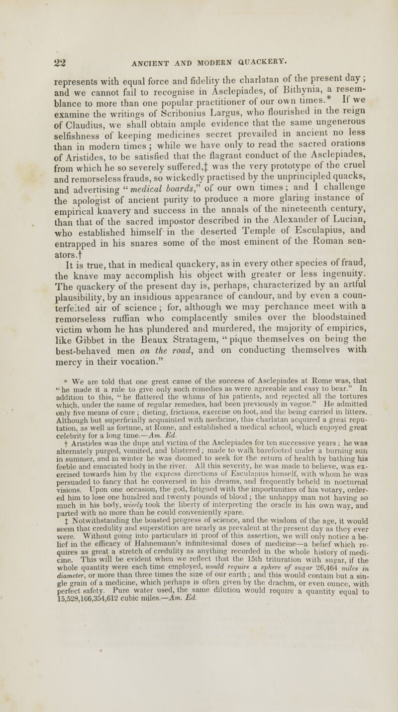 represents with equal force and fidelity the charlatan of the present day ; and we cannot fail to recognise in Asclepiades, of Bithynia, a resem- blance to more than one popular practitioner of our own times. If we examine the writings of Scribonius Largus, who flourished in the reign of Claudius, we shall obtain ample evidence that the same ungenerous selfishness of keeping medicines secret prevailed in ancient no less than in modern times ; while we have only to read the sacred orations of Aristides, to be satisfied that the flagrant conduct of the Asclepiades, from which he so severely suffered,} was the very prototype of the cruel and remorseless frauds, so wickedly practised by the unprincipled quacks, and advertising  medical boards of our own times; and I challenge the apologist of ancient purity to produce a more glaring instance of empirical knavery and success in the annals of the nineteenth century, than that of the sacred impostor described in the Alexander of Lucian, who established himself in the deserted Temple of Esculapius, and entrapped in his snares some of the most eminent of the Roman sen- ators.! It is true, that in medical quackery, as in every other species of fraud, the knave may accomplish his object with greater or less ingenuity. The quackery of the present day is, perhaps, characterized by an artful plausibility, by an insidious appearance of candour, and by even a coun- terfeited air of science ; for, although we may perchance meet with a remorseless ruffian who complacently smiles over the bloodstained victim whom he has plundered and murdered, the majority of empirics, like Gibbet in the Beaux Stratagem,  pique themselves on being the best-behaved men on the road, and on conducting themselves with mercy in their vocation. * We are told that one great cause of the success of Asclepiades at Rome was, that  he made it a rule to give only such remedies as were agreeable and easy to bear. In addition to this,  he flattered the whims of his patients, and rejected all the tortures which, under the name of regular remedies, had been previously in'vogue. He admitted only live means of cure ; dieting, frictions, exercise on foot, and the being carried in litters. . Although but superficially acquainted with medicine, this charlatan acquired a great repu- tation, as well as fortune, at Rome, and established a medical school, which enjoyed great celebrity for a long time.—Am. Ed. t Aristides was the dupe and victim of the Asclepiades for ten successive years : he was alternately purged, vomited, and blistered ; made to walk barefooted under a burning sun in summer, and in winter he was doomed to seek for the return of health by bathing his feeble and emaciated body in the river. All this severity, he was made to believe, was ex- ercised towards him by the express directions of Esculapius himself, with whom he was persuaded to fancy that he conversed in his dreams, and frequently beheld in nocturnal visions. Upon one occasion, the god, fatigued with the importunities of his votary, order- ed him to lose one hundred and twenty pounds of blood ; the unhappy man not having so much in his body, wisely took the liberty of interpreting the oracle in his own way, and parted with no more than he could conveniently spare. % Notwithstanding the boasted progress of science, and the wisdom of the age, it would seem thac credulity and superstition are nearly as prevalent at the present day as they ever were. Without going into particulars in proof of this assertion, we will only notice a be- lief in the efficacy of Hahnemann's infinitesimal doses of medicine—a belief which re- quires as great a stretch of credulity as anything recorded in the whole history of medi- cine. This will be evident when we reflect that the 15th trituration with sugar, if the whole quantity were each time employed, ivould require, a sphere of su»ar 20,464 miles in diameter, or more than three times the size of our earth; and this would contain but a sin- gle grain of a medicine, which perhaps is often given by the drachm, or even ounce, with perfect safety. Pure water used, the same dilution would require a quantity equal to 15,528,106,354,612 cubic miles.—Am. Ed.