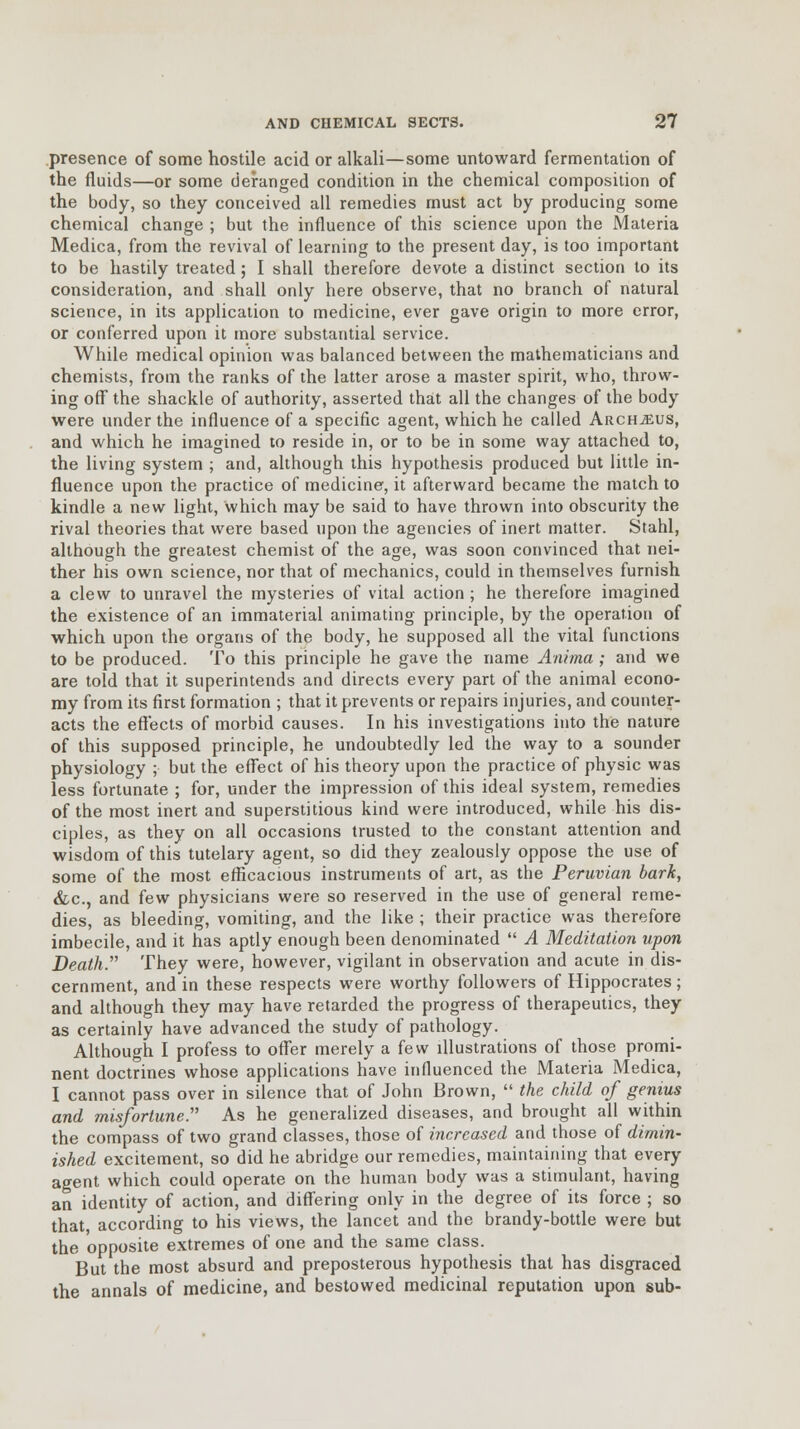 presence of some hostile acid or alkali—some untoward fermentation of the fluids—or some deranged condition in the chemical composition of the body, so they conceived all remedies must act by producing some chemical change ; but the influence of this science upon the Materia Medica, from the revival of learning to the present day, is too important to be hastily treated; I shall therefore devote a distinct section to its consideration, and shall only here observe, that no branch of natural science, in its application to medicine, ever gave origin to more error, or conferred upon it more substantial service. While medical opinion was balanced between the mathematicians and chemists, from the ranks of the latter arose a master spirit, who, throw- ing oft the shackle of authority, asserted that all the changes of the body were under the influence of a specific agent, which he called Archjeus, and which he imagined to reside in, or to be in some way attached to, the living system ; and, although this hypothesis produced but little in- fluence upon the practice of medicine, it afterward became the match to kindle a new light, which may be said to have thrown into obscurity the rival theories that were based upon the agencies of inert matter. Stahl, although the greatest chemist of the age, was soon convinced that nei- ther his own science, nor that of mechanics, could in themselves furnish a clew to unravel the mysteries of vital action; he therefore imagined the existence of an immaterial animating principle, by the operation of which upon the organs of the body, he supposed all the vital functions to be produced. To this principle he gave the name Anima ; and we are told that it superintends and directs every part of the animal econo- my from its first formation ; that it prevents or repairs injuries, and counter- acts the effects of morbid causes. In his investigations into the nature of this supposed principle, he undoubtedly led the way to a sounder physiology ;■ but the effect of his theory upon the practice of physic was less fortunate ; for, under the impression of this ideal system, remedies of the most inert and superstitious kind were introduced, while his dis- ciples, as they on all occasions trusted to the constant attention and wisdom of this tutelary agent, so did they zealously oppose the use of some of the most efficacious instruments of art, as the Peruvian bark, &c, and few physicians were so reserved in the use of general reme- dies, as bleeding, vomiting, and the like ; their practice was therefore imbecile, and it has aptly enough been denominated A Meditation upon Death. They were, however, vigilant in observation and acute in dis- cernment, and in these respects were worthy followers of Hippocrates; and although they may have retarded the progress of therapeutics, they as certainly have advanced the study of pathology. Although I profess to offer merely a few illustrations of those promi- nent doctrines whose applications have influenced the Materia Medica, I cannot pass over in silence that of John Brown, the child of genius and misfortune. As he generalized diseases, and brought all within the compass of two grand classes, those of increased and those of dimin- ished excitement, so did he abridge our remedies, maintaining that every agent which could operate on the human body was a stimulant, having an identity of action, and differing only in the degree of its force ; so that according to his views, the lancet and the brandy-bottle were but the opposite extremes of one and the same class. But the most absurd and preposterous hypothesis that has disgraced the annals of medicine, and bestowed medicinal reputation upon sub-