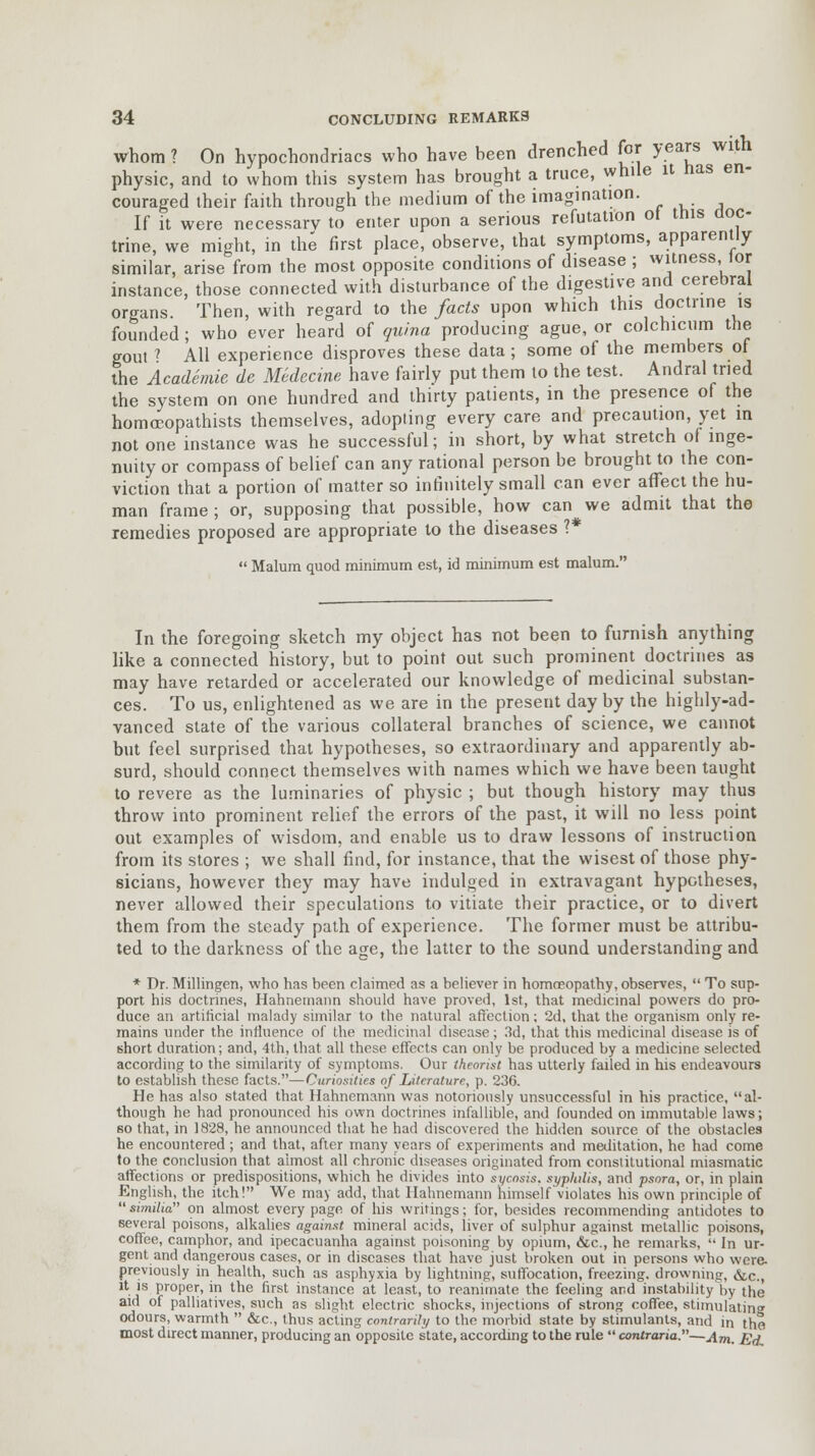 whom ? On hypochondriacs who have been drenched for years with physic, and to whom this system has brought a truce, while it nas en- couraged their faith through the medium of the imagination. If it were necessary to enter upon a serious refutation ot this doc- trine, we might, in the first place, observe, that symptoms, apparently similar, arise from the most opposite conditions of disease ; witness, lor instance, those connected with disturbance of the digestive and cerebral organs. Then, with regard to the facts upon which this doctrine is founded ; who ever heard of quina producing ague, or colchicum the gout f All experience disproves these data; some of the members of the Academic, de Medecine have fairly put them to the test. Andral tried the system on one hundred and thirty patients, in the presence of the homocopathists themselves, adopting every care and precaution, yet in not one instance was he successful; in short, by what stretch of inge- nuity or compass of belief can any rational person be brought to the con- viction that a portion of matter so infinitely small can ever affect the hu- man frame ; or, supposing that possible, how can we admit that the remedies proposed are appropriate to the diseases ?*  Malum quod minimum est, id minimum est malum. In the foregoing sketch my object has not been to furnish anything like a connected history, but to point out such prominent doctrines as may have retarded or accelerated our knowledge of medicinal substan- ces. To us, enlightened as we are in the present day by the highly-ad- vanced state of the various collateral branches of science, we cannot but feel surprised that hypotheses, so extraordinary and apparently ab- surd, should connect themselves with names which we have been taught to revere as the luminaries of physic ; but though history may thus throw into prominent relief the errors of the past, it will no less point out examples of wisdom, and enable us to draw lessons of instruction from its stores ; we shall find, for instance, that the wisest of those phy- sicians, however they may have indulged in extravagant hypotheses, never allowed their speculations to vitiate their practice, or to divert them from the steady path of experience. The former must be attribu- ted to the darkness of the age, the latter to the sound understanding and * Dr. Millingen, who has been claimed as a believer in homneopathy, observes,  To sup- port his doctrines, Hahnemann should have proved, 1st, that medicinal powers do pro- duce an artificial malady similar to the natural affection; 2d, that the organism only re- mains under the influence of the medicinal disease; 3d, that this medicinal disease is of short duration; and, 4th, that all these effects can only be produced by a medicine selected according to the similarity of symptoms. Our theorist has utterly failed in his endeavours to establish these facts.—Curiosities of Literature, p. 236. He has also stated that Hahnemann was notoriously unsuccessful in his practice, al- though he had pronounced his own doctrines infallible, and founded on immutable laws; so that, in 1828, he announced that he had discovered the hidden source of the obstacles he encountered; and that, after many years of experiments and meditation, he had come to the conclusion that almost all chronic diseases originated from constitutional miasmatic affections or predispositions, which he divides into sycosis, syphilis, and psora, or, in plain English, the itch! We may add, that Hahnemann himself violates his own principle of  similia on almost every page of his writings; for, besides recommending antidotes to several poisons, alkalies against mineral acids, liver of sulphur against metallic poisons, coffee, camphor, and ipecacuanha against poisoning by opium, &c, he remarks,  In ur- gent and dangerous cases, or in diseases that have just broken out in persons who were- previously in health, such as asphyxia by lightning, suffocation, freezing, drowning, &c., it is proper, in the first instance at least, to reanimate the feeling and instabilityby the aid of palliatives, such as slight electric shocks, injections of strong coffee, stimulating odours, warmth  &c, thus acting contrariJi/ to the morbid state by stimulants, and in the most direct manner, producing an opposite state, according to the rule  contraria,—Am- gj