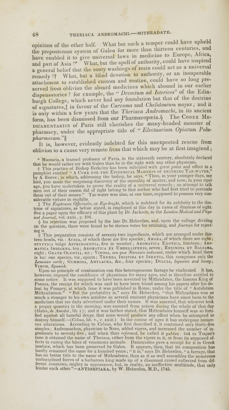 opinions of the other half. What but such a temper could have upheld the preposterous system of Galen for more than thirteen centuries and have enabled it to give universal laws in medicine to Europe, Africa and part of Asia 1* What, but the spell of authority could have inspired a general belief that the sooty washings of resin could act as a universal remedy ?t What, but a blind devotion to authority, or an insuperable attachment to established custom and routine, could have so long pre- served from oblivion the absurd medicines which abound in our earlier dispensatories ? for example, the  Decoctum ad Ictencos of the Edin- burgh Colleoe, which never had any foundation but that of the doctrine of signatures,! in favour of the Curcuma and Chelidonmm majus; and it is only within a few years that the Theriaca Andromachi, in its ancient form, has been dismissed from our Pharmacopoeia. $ The Codex Me- dicamentarius of Paris still cherishes the many-headed monster of pharmacy, under the appropriate title of  Electuarmm Opiatum Polu- pharmacum.\\ It is, however, evidently indebted for this unexpected rescue Irom oblivion to a cause very remote from that which may be at first imagined ; * Malaria a learned professor of Pavia, in the sixteenth century, absolutely declared that he would rather err with Galen than be in the right with any other physician + This practice of Bishop Berkeley has been ridiculed with great point and effect in a pamphlet entitled  A Cure for the Epidemical Madness of drinking Tar-water, by A Reeve; in which, addressing the bishop, he says,  Thus, in your younger days, my lord, you made the surprising discovery of the unreality of matter, and now, in your riper age you have undertaken to prove the reality of a universal remedy ; an attempt to talk men out of their reason did of right belong to that author who had first tried to persuade them out of their senses. Tar-water was also, at one time, supposed to possess very con- siderable virtues in syphilis. .,,-,, , , • t , i. The Euphrasia Officinalis, or Eye-bright, which is indebted for its celebrity to the doc- trine of signatures, as before stated, is employed at this day in cases of dimness of sight. See a paper upon the efficacy of this plant by Dr. Jackson, in the London Medical and Phys- ical Journal, vol. xxiii., p. 104. § Its rejection was proposed by the late Dr. Heberden, and, upon the college dividing on the question, there were found to be thirteen votes for retaining, and fourteen for reject- ing it. || This preparation consists of seventy-two ingredients, which are arranged under thir- teen heads, viz.: Ac ria, of which there are five species ; Amara, of which there are eight; styptica vulgo Astringentia, five in number; Aromatica Exotica, fourteen; Aro- matica Indigena, ten; Aromatica ex Umbelliferis, seven; Resinosa et Balsama, eight; Grave Oi.entia, sis ; Virosa, seu qua Narcosin inducunt, under which head there is but one species, viz., opium; Terrea Insipida et Inertia, this comprises only the Lemnian earth; Gummosa, Amylacea, &c, four species; Dulcia, liquorice and honey; VlNUM, Spanish. Upon no principle of combination can this heterogeneous farrago be vindicated. It has, however, enjoyed the confidence of physicians for many ages, and is therefore entitled to some notice. It was supposed to have been invented by Mithradates, the famous King of Pontus, the receipt for which was said to have been found among his papers after his de- feat by Pompey, at which time it was published in Rome, under the title of  Antidotum Mithradatium.  But the probability is, says Dr. Heberden,  that Mithradates was as much a stranger to his own antidote as several eminent physicians have since been to the medicines that are daily advertised under their names. It was asserted, that whoever took a proper quantity in the morning, was ensured from poison during the whole of that day (Galen, de Antidot., lib. i.); and it was farther stated, that Mithradates himself was so forti- fied against all baneful drugs, that none would produce any effect when he attempted to destroy himself.—(Cclsus, lib. v., c. xxiii.) In the course of ages it has undergone numer- ous alterations. According to Celsus, who first described it, it contained only thirtv-five simples; Andromachus, physician to Nero, added vipers, and increased the number of in- gredients to seventy-five ; and when thus reformed, he called it yaX'ivn : but in Trajan's time it obtained the name of Theriaca, either from the vipers in it, or from its supposed ef- fects in curing the bites of venomous animals. Damocrates gave a receipt for it in Greek iambics, which has been preserved by Galen. It appears, then, that its composition has hardly remained the same for a hundred years;  it is, says Dr. Heberden,  a farrago, that has no better title to the name of Mithradates, than as it so well resembles the numerous undisciplined forces of a barbarous king made up of a dissonant crowd collected from dif- ferent countries, mighty in appearance, but, in reality, an ineffective multitude, that only hinder each other.—ANTI6HPIAKA, by W. Heberden, M.D., 1745.