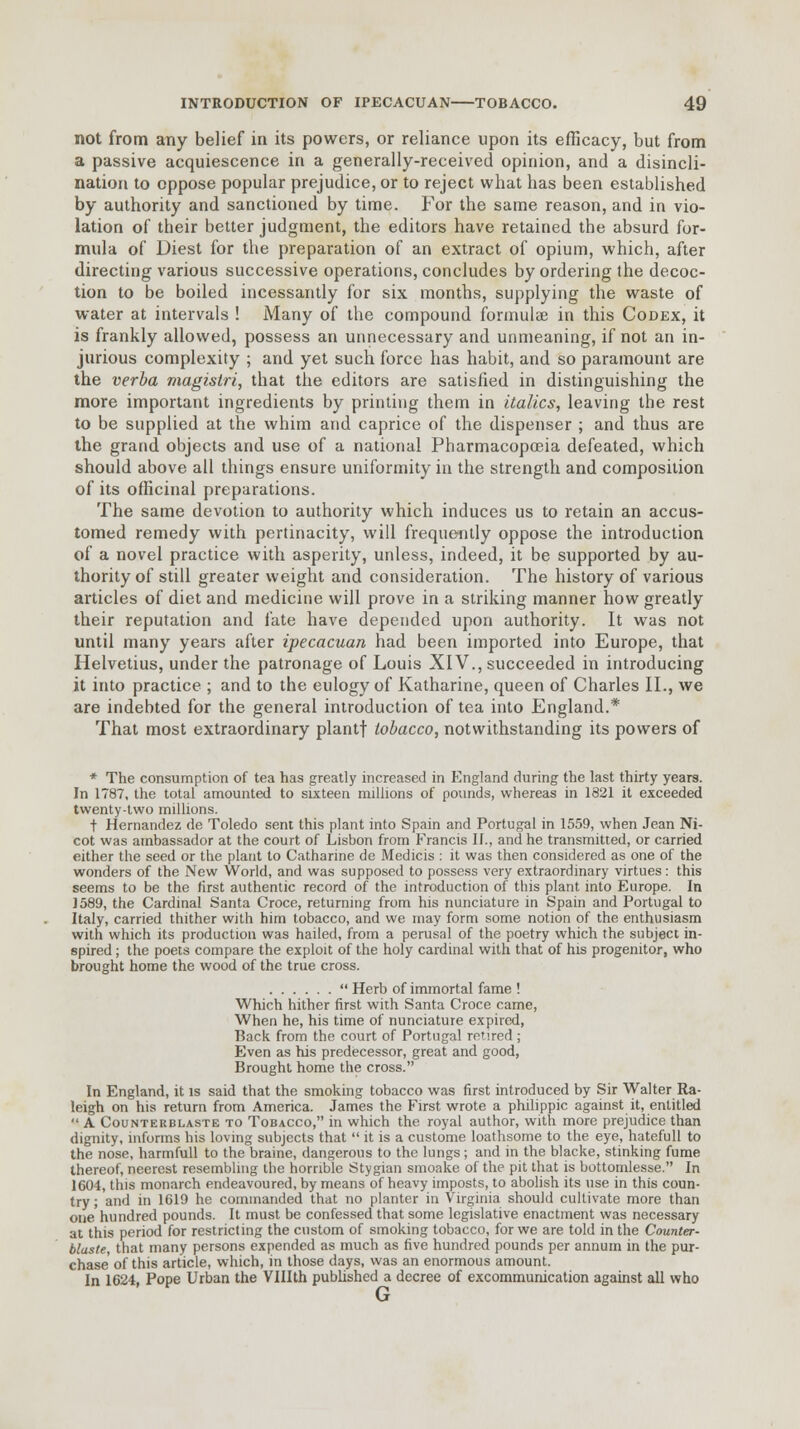 not from any belief in its powers, or reliance upon its efficacy, but from a passive acquiescence in a generally-received opinion, and a disincli- nation to oppose popular prejudice, or to reject what has been established by authority and sanctioned by time. For the same reason, and in vio- lation of their better judgment, the editors have retained the absurd for- mula of Diest for the preparation of an extract of opium, which, after directing various successive operations, concludes by ordering the decoc- tion to be boiled incessantly for six months, supplying the waste of water at intervals ! Many of the compound formulae in this Codex, it is frankly allowed, possess an unnecessary and unmeaning, if not an in- jurious complexity ; and yet such force has habit, and so paramount are the verba magistri, that the editors are satisfied in distinguishing the more important ingredients by printing them in italics, leaving the rest to be supplied at the whim and caprice of the dispenser ; and thus are the grand objects and use of a national Pharmacopoeia defeated, which should above all things ensure uniformity in the strength and composition of its officinal preparations. The same devotion to authority which induces us to retain an accus- tomed remedy with pertinacity, will frequently oppose the introduction of a novel practice with asperity, unless, indeed, it be supported by au- thority of still greater weight and consideration. The history of various articles of diet and medicine will prove in a striking manner how greatly their reputation and fate have depended upon authority. It was not until many years after ipecacxian had been imported into Europe, that Helvetius, under the patronage of Louis XIV., succeeded in introducing it into practice ; and to the eulogy of Katharine, queen of Charles II., we are indebted for the general introduction of tea into England.* That most extraordinary plantf tobacco, notwithstanding its powers of * The consumption of tea has greatly increased in England during the last thirty years. In 1787, the total amounted to sixteen millions of pounds, whereas in 1821 it exceeded twenty-two millions. t Hernandez de Toledo sent this plant into Spain and Portugal in 1559, when Jean Ni- cot was ambassador at the court of Lisbon from Francis IJ., and he transmitted, or carried either the seed or the plant to Catharine de Medicis : it was then considered as one of the wonders of the New World, and was supposed to possess very extraordinary virtues: this seems to be the first authentic record of the introduction of this plant into Europe. In J589, the Cardinal Santa Croce, returning from his nunciature in Spain and Portugal to Italy, carried thither with him tobacco, and we may form some notion of the enthusiasm with which its production was hailed, from a perusal of the poetry which the subject in- spired ; the poets compare the exploit of the holy cardinal with that of his progenitor, who brought home the wood of the true cross.  Herb of immortal fame ! Which hither first with Santa Croce came, When he, his time of nunciature expired, Back, from the court of Portugal retired ; Even as his predecessor, great and good, Brought home the cross. In England, it is said that the smoking tobacco was first introduced by Sir Walter Ra- leigh on his return from America. James the First wrote a philippic against it, entitled  A Counterblaste to Tobacco, in which the royal author, with more prejudice than dignity, informs his loving subjects that  it is a custome loathsome to the eye, hatefull to the nose, harmfull to the braine, dangerous to the lungs; and in the blacke, stinking fume thereof, neerest resembling the horrible Stygian smoake of the pit that is bottomlesse. In 1604, this monarch endeavoured, by means of heavy imposts, to abolish its use in this coun- try ; and in 1619 he commanded that no planter in Virginia should cultivate more than one hundred pounds. It must be confessed that some legislative enactment was necessary at this period for restricting the custom of smoking tobacco, for we are told in the Counter- blaste, that many persons expended as much as five hundred pounds per annum in the pur- chase' of this article, which, in those days, was an enormous amount. In 1624, Pope Urban the VHIth published a decree of excommunication against all who G