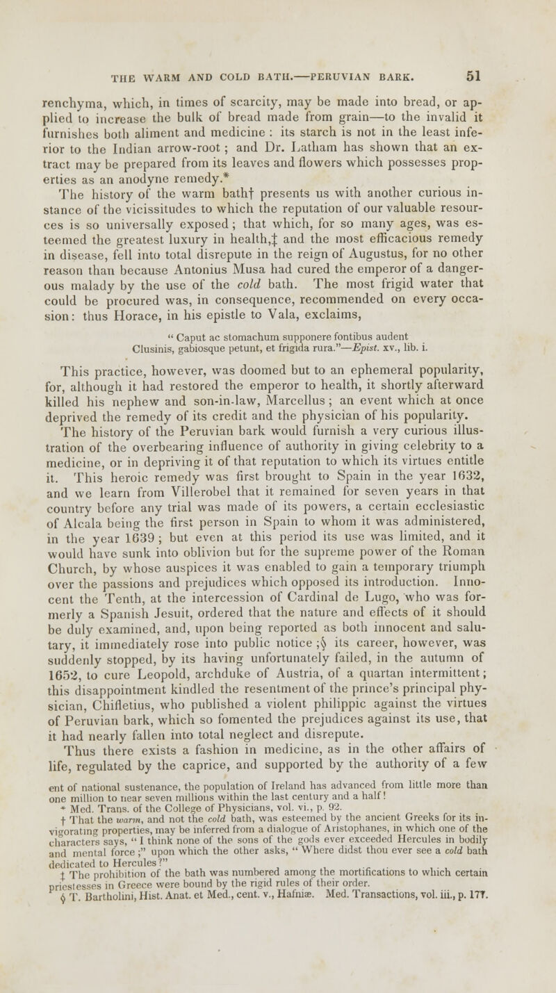 renchyma, which, in times of scarcity, may be made into bread, or ap- plied to increase the bulk of bread made from grain—to the invalid it furnishes both aliment and medicine : its starch is not in the least infe- rior to the Indian arrow-root; and Dr. Latham has shown that an ex- tract may be prepared from its leaves and flowers which possesses prop- erties as an anodyne remedy.* The history of the warm bathf presents us with another curious in- stance of the vicissitudes to which the reputation of our valuable resour- ces is so universally exposed; that which, for so many ages, was es- teemed the greatest luxury in health,^ and the most efficacious remedy in disease, fell into total disrepute in the reign of Augustus, for no other reason than because Antonius Musa had cured the emperor of a danger- ous malady by the use of the cold bath. The most frigid water that could be procured was, in consequence, recommended on every occa- sion: thus Horace, in his epistle to Vala, exclaims,  Caput ac stomachum supponere fontibus audent Clusinis, gabiosque petunt, et frigida rura.—Epist. xv., lib. i. This practice, however, was doomed but to an ephemeral popularity, for, although it had restored the emperor to health, it shortly afterward killed his nephew and son-in-law, Marcellus; an event which at once deprived the remedy of its credit and the physician of his popularity. The history of the Peruvian bark would furnish a very curious illus- tration of the overbearing influence of authority in giving celebrity to a medicine, or in depriving it of that reputation to which its virtues entitle it. This heroic remedy was first brought to Spain in the year 1632, and we learn from Villerobel that it remained for seven years in that country before any trial was made of its powers, a certain ecclesiastic of Alcala being the first person in Spain to whom it was administered, in the year 1639 ; but even at this period its use was limited, and it would have sunk into oblivion but for the supreme power of the Roman Church, by whose auspices it was enabled to gain a temporary triumph over the passions and prejudices which opposed its introduction. Inno- cent the Tenth, at the intercession of Cardinal de Lugo, who was for- merly a Spanish Jesuit, ordered that the nature and effects of it should be duly examined, and, upon being reported as both innocent and salu- tary, it immediately rose into public notice ;§ its career, however, was suddenly stopped, by its having unfortunately failed, in the autumn of 1652, to cure Leopold, archduke of Austria, of a quartan intermittent; this disappointment kindled the resentment of the prince's principal phy- sician, Chifletius, who published a violent philippic against the virtues of Peruvian bark, which so fomented the prejudices against its use, that it had nearly fallen into total neglect and disrepute. Thus there exists a fashion in medicine, as in the other affairs of life, regulated by the caprice, and supported by the authority of a few ent of national sustenance, the population of Ireland has advanced from little more than one million to near seven millions within the last century and a half! * Med. Trans, of the College of Physicians, vol. vi., p. 92. t That the warm, and not the cold bath, was esteemed by the ancient Greeks for its in- vigorating properties, may be inferred from a dialogue of Aristophanes, in which one of the characters says,  I think none of the sons of the gods ever exceeded Hercules in bodily and mental force; upon which the other asks,  Where didst thou ever see a cold bath dedicated to Hercules? . i The prohibition of the bath was numbered among the mortifications to which certain priestesses in Greece were bound by the rigid rules of their order. 6 T. Bartholini, Hist. Anat. et Med., cent, v., Hafniae. Med. Transactions, vol. iii., p. 17T.