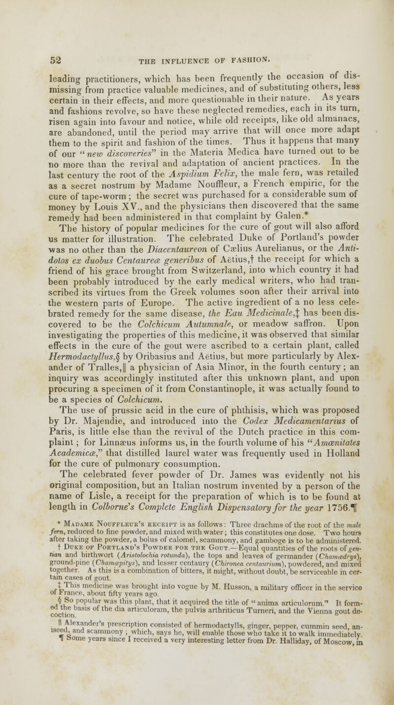 leading practitioners, which has been frequently the occasion of dis- missing from practice valuable medicines, and of substituting others, less certain in their effects, and more questionable in their nature. As years and fashions revolve, so have these neglected remedies, each in its turn, risen again into favour and notice, while old receipts, like old almanacs, are abandoned, until the period may arrive that will once more adapt them to the spirit and fashion of the times. Thus it happens that many of our  new discoveries in the Materia Medica have turned out to be no more than the revival and adaptation of ancient practices. In the last century the root of the Aspidium Felix, the male fern, was retailed as a secret nostrum by Madame Nouffleur, a French empiric, for the cure of tape-worm ; the secret was purchased for a considerable sum of money by Louis XV., and the physicians then discovered that the same remedy had been administered in that complaint by Galen.* The history of popular medicines for the cure of gout will also afford us matter for illustration. The celebrated Duke of Portland's powder was no other than the Diacentaureon of Caelius Aurelianus, or the Anti- dolos ex duobus Centaurece generibus of Aetius.t the receipt for which a friend of his grace brought from Switzerland, into which country it had been probably introduced by the early medical writers, who had tran- scribed its virtues from the Greek volumes soon after their arrival into the western parts of Europe. The active ingredient of a no less cele- brated remedy for the same disease, the Eau Medicinale,\ has been dis- covered to be the Colchicum AutumnaJe, or meadow saffron. Upon investigating the properties of this medicine, it was observed that similar effects in the cure of the gout were ascribed to a certain plant, called Hermodactyllus,§ by Oribasius and Aetius, but more particularly by Alex- ander of Tralles,|| a physician of Asia Minor, in the fourth century ; an inquiry was accordingly instituted after this unknown plant, and upon procuring a specimen of it from Constantinople, it was actually found to be a species of Colchicum. The use of prussic acid in the cure of phthisis, which was proposed by Dr. Majendie, and introduced into the Codex Medicamentanus of Paris, is little else than the revival of the Dutch practice in this com- plaint ; for Linnaeus informs us, in the fourth volume of his Amamitates Academical that distilled laurel water was frequently used in Holland for the cure of pulmonary consumption. The celebrated fever powder of Dr. James was evidently not his original composition, but an Italian nostrum invented by a person of the name of Lisle, a receipt for the preparation of which is to be found at length in Colborne's Complete English Dispensatory for the year 1756.1 * Madame Nouffleur's receipt is as follows: Three drachms of the root of the male fern, reduced to fine powder, and mixed with water; this constitutes one dose. Two hours after taking the powder, a bolus of calomel, scammony, and gamboge is to be administered. t Duke of Portland's Powder for the Gout.—Equal quantities of the roots of gen- tian and birthwort {Aristolochia rotunda), the tops and leaves of germander (Chamcedrys), ground-pine {Chamapitys), and lesser centaury (Chironea centaurium), powdered, and mixed together. As this is a combination of bitters, it might, without doubt, be serviceable in cer- tain cases of gout. t This medicine was brought into vogue by M. Husson, a military officer in the service ot b ranee, about fifty years ago. 6 So popular was this plant, that it acquired the title of  anima articulorum. It form- ea the basis of the dia articuloram, the pulvis arthriticus Turneri, and the Vienna gout de- ; Jl^lex!lnder's PrescriPtion consisted of hermodactylls, ginger, pepper, cummin seed, an- iseed, and scammony ; which, says he, will enable those who take it to walk immediatelv 1 borne years since I received a very interesting letter from Dr. Halliday, of Moscow ui