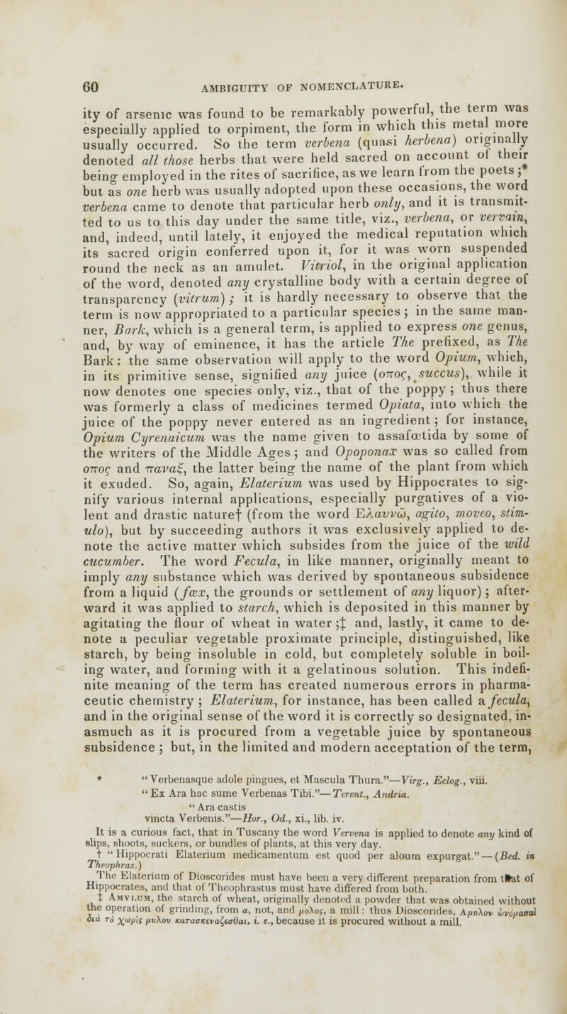 ity of arsenic was found to be remarkably powerful, the term was especially applied to orpiment, the form in which this metal more usually occurred. So the term verbena (quasi herbena) originally denoted all those herbs that were held sacred on account of their being employed in the rites of sacrifice, as we learn trom the poets ; but as one herb was usually adopted upon these occasions, the word verbena came to denote that particular herb only, and it is transmit- ted to us to this day under the same title, viz., verbena, or vervain, and, indeed, until lately, it enjoyed the medical reputation which its sacred origin conferred upon it, for it was worn suspended round the neck as an amulet. Vitriol, in the original application of the word, denoted any crystalline body with a certain degree of transparency (vitrum); it is hardly necessary to observe that the term is now appropriated to a particular species; in the same man- ner, Bark, which is a general term, is applied to express one genus, and, by way of eminence, it has the article The prefixed, as The Bark: the same observation will apply to the word Opium, which, in its primitive sense, signified any juice (onog, juccus), while it now denotes one species only, viz., that of the poppy ; thus there was formerly a class of medicines termed Opiata, into which the juice of the poppy never entered as an ingredient; for instance, Opium Cyrenaicum was the name given to assafoetida by some of the writers of the Middle Ages; and Opoponax was so called from onoc and irava%, the latter being the name of the plant from which it exuded. So, again, Elaterium was used by Hippocrates to sig- nify various internal applications, especially purgatives of a vio- lent and drastic naturef (from the word EAavvw, agito, moveo, stim- ulo), but by succeeding authors it was exclusively applied to de- note the active matter which subsides from the juice of the wild cucumber. The word Fecula, in like manner, originally meant to imply any substance which was derived by spontaneous subsidence from a liquid (fcex, the grounds or settlement of any liquor); after- ward it was applied to starch, which is deposited in this manner by agitating the flour of wheat in water;% and, lastly, it came to de- note a peculiar vegetable proximate principle, distinguished, like starch, by being insoluble in cold, but completely soluble in boil- ing water, and forming with it a gelatinous solution. This indefi- nite meaning of the term has created numerous errors in pharma- ceutic chemistry ; Elaterium, for instance, has been called a fecula, and in the original sense of the word it is correctly so designated, in* asmuch as it is procured from a vegetable juice by spontaneous subsidence ; but, in the limited and modern acceptation of the term, *  Verbenasque adole pingues, et Mascula Thura.—Virg., Eclog., viii. Ex Ara hac sume Verbenas Tibi.—Terent., Andria.  Ara castis vincta Verbenis.—Hor., Od., xi., lib. iv. It is a curious fact, that in Tuscany the word Vervena is applied to denote any kind of slips, shoots, suckers, or bundles of plants, at this very day. t  Hippocrati Elaterium medicamentum est quod per aloum expurgat. — (Bed. in Theophras.) The Elaterium of Dioscorides must have been a very different preparation from tfcat of Hippocrates, and that of Theophrastus must have differed from both. t Amvi.um, the starch of wheat, originally denoted a powder that was obtained without the operation of grinding, from a, not, and polos, a mill: thus Dioscorides, A^oXov iivduaodi faa to x^if pvXov KaTaoictvafadai, i. t., because it is procured without a mill.
