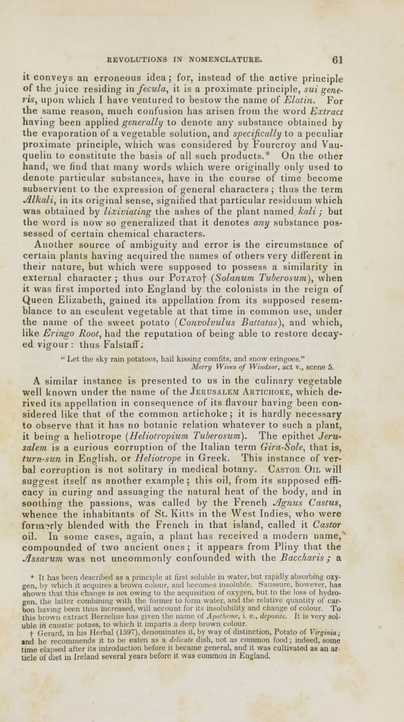 it conveys an erroneous idea; for, instead of the active principle of the juice residing in fecula, it is a proximate principle, sui gene- ris, upon which I have ventured to bestow the name of Elatin. For the same reason, much confusion has arisen from the word Extract having been applied generally to denote any substance obtained by the evaporation of a vegetable solution, and specifically to a peculiar proximate principle, which was considered by Fourcroy and Vau- quelin to constitute the basis of all such products.* On the other hand, we find that many words which were originally only used to denote particular substances, have in the course of time become subservient to the expression of general characters; thus the term Alkali, in its original sense, signified that particular residuum which was obtained by lixiviating the ashes of the plant named kali ; but the word is now so generalized that it denotes any substance pos- sessed of certain chemical characters. Another source of ambiguity and error is the circumstance of certain plants having acquired the names of others very different in their nature, but which were supposed to possess a similarity in external character ; thus our PoTATof (Solanum Tuberosum), when it was first imported into England by the colonists in the reign of Queen Elizabeth, gained its appellation from its supposed resem- blance to an esculent vegetable at that time in common use, under the name of the sweet potato {Convolvulus Battatas), and which, like Eringo Root, had the reputation of being able to restore decay- ed vigour : thus Falstaff:  Let the sky rain potatoes, hail kissing comfits, and snow eringoes. Merry Wives of Windsor, act v., scene 5. A similar instance is presented to us in the culinary vegetable well known under the name of the Jerusalem Artichoke, which de- rived its appellation in consequence of its flavour having been con- sidered like that of the common artichoke; it is hardly necessary to observe that it has no botanic relation whatever to such a plant, it being a heliotrope [Heliotropium Tuberosum). The epithet Jeru- salem is a curious corruption of the Italian term Gira-Sole, that is, turn-sun in English, or Heliotrope in Greek. This instance of ver- bal corruption is not solitary in medical botany. Castor Oil will suggest itself as another example; this oil, from its supposed effi- cacy in curing and assuaging the natural heat of the body, and in soothing the passions, was called by the French Agnus Castus, whence the inhabitants of St. Kitts in the West Indies, who were formerly blended with the French in that island, called it Castor oil. In some cases, again, a plant has received a modern name,' compounded of two ancient ones; it appears from Pliny that the Assarum was not uncommonly confounded with the Baccharis ; a * It has been described as a principle at first soluble in water, but rapidly absorbing oxy- gen, by which it acquires a brown colour, and becomes insoluble. Saussure, however, has shown that this change is not owing to the acquisition of oxygen, but to the loss of hydro- gen, the latter combining with the former to form water, and the relative quantity of car- bon having been ttius increased, will account for its insolubility and change of colour. To this brown extract Berzelius has given the name of Apotheme, i. e., deposile. It is very sol- uble in caustic potass, to which it imparts a deep brown colour. t Gerard, in his Herbal (1597), denominates it, by way of distinction, Potato of Virginia; and he recommends it to be eaten as a delicate dish, not as common food; indeed, some time elapsed after its introduction before it became general, and it was cultivated as an ar tide of diet in Ireland several years before it was common in England.