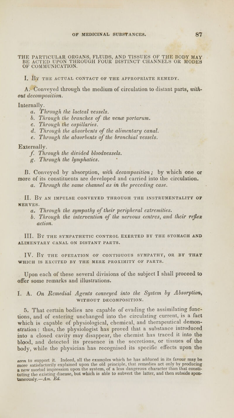 THE PARTICULAR ORGANS, FLUIDS, AND TISSUES OF THE BODY MAY BE ACTED UPON THROUGH FOUR DISTINCT CHANNELS OR MODES OF COMMUNICATION. I. By the actual contact of the appropriate remedy. A. Conveyed through the medium of circulation to distant parts, with- out decomposition. Internally. a. Through the lacteal vessels. b. Through the branches of the venae portarum. c. Through the capillaries. d. Through the absorbents of the alimentary canal. e. Through the absorbents of the bronchial vessels. Externally. f. Through the divided bloodvessels. g. Through the lymphatics. B. Conveyed by absorption, with decomposition; by which one or more of its constituents are developed and carried into the circulation. a. Through the same channel as in the preceding case. II. By an impulse conveyed through the instrumentality of NERVES. a. Through the sympathy of their peripheral extremities. b. Through the intervention of the nervous centres, and their reflex action. III. BY THE SYMPATHETIC CONTROL EXERTED BY THE STOMACH AND ALIMENTARY CANAL ON DISTANT PARTS. IV. By THE OPERATION OF CONTIGUOUS SYMPATHY, OR BY THAT WHICH IS EXCITED BY THE MERE PROXIMITY OF PARTS. Upon each of these several divisions of the subject I shall proceed to offer some remarks and illustrations. I. A. On Remedial Agents conveyed into the System by Absorption, WITHOUT DECOMPOSITION. 5. That certain bodies are capable of evading the assimilating func- tions, and of entering unchanged into tbe circulating current, is a fact which is capable of physiological, chemical, and therapeutical demon- stration : thus, the physiologist has proved that a substance introduced into a closed cavity may disappear, the chemist has traced it into the blood, and detected its presence in the secretions, or tissues of the body, while the physician has recognised its specific effects upon the teem to support it. Indeed, all the examples which he has adduced in its favour may be more satisfactorily explained upon the old principle, that remedies act only by producing a new morbid impression upon the system, of a less dangerous character than that consti- tuting the existing disease, but which is able to subvert the latter, and then subside spon- taneously.—Am. Ed.