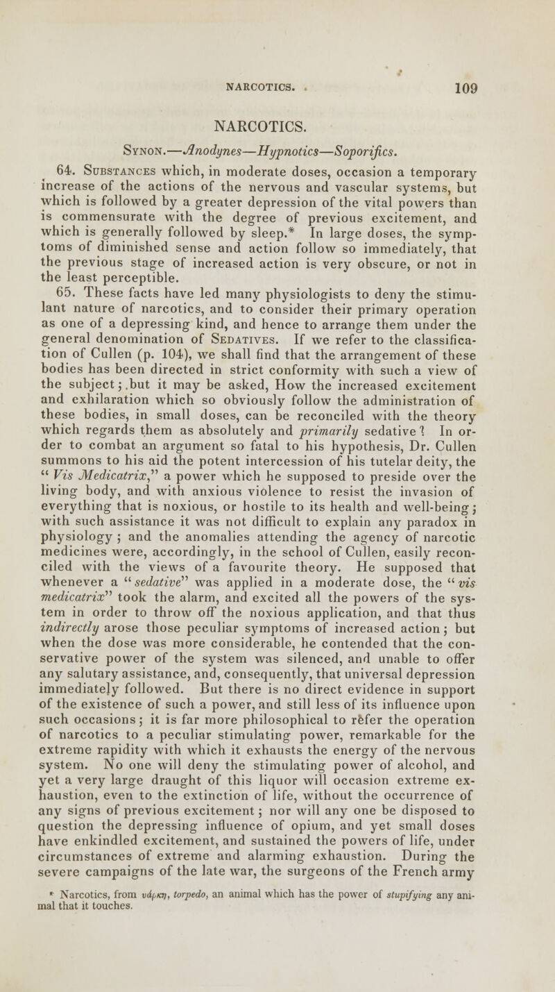 NARCOTICS. Synon.—Anodynes—Hypnotics—Soporifics. 64. Substances which, in moderate doses, occasion a temporary increase of the actions of the nervous and vascular systems, but which is followed by a greater depression of the vital powers than is commensurate with the degree of previous excitement, and which is generally followed by sleep.* In large doses, the symp- toms of diminished sense and action follow so immediately, that the previous stage of increased action is very obscure, or not in the least perceptible. 65. These facts have led many physiologists to deny the stimu- lant nature of narcotics, and to consider their primary operation as one of a depressing kind, and hence to arrange them under the general denomination of Sedatives. If we refer to the classifica- tion of Cullen (p. 104), we shall find that the arrangement of these bodies has been directed in strict conformity with such a view of the subject; .but it may be asked, How the increased excitement and exhilaration which so obviously follow the administration of these bodies, in small doses, can be reconciled with the theory which regards them as absolutely and primarily sedative 1 In or- der to combat an argument so fatal to his hypothesis, Dr. Cullen summons to his aid the potent intercession of his tutelar deity, the  Vis Medicatrix a power which he supposed to preside over the living body, and with anxious violence to resist the invasion of everything that is noxious, or hostile to its health and well-being j with such assistance it was not difficult to explain any paradox in physiology ; and the anomalies attending the agency of narcotic medicines were, accordingly, in the school of Cullen, easily recon- ciled with the views of a favourite theory. He supposed that whenever a  sedative was applied in a moderate dose, the  vis- medicatrix''' took the alarm, and excited all the powers of the sys- tem in order to throw off the noxious application, and that thus indirectly arose those peculiar symptoms of increased action; but when the dose was more considerable, he contended that the con- servative power of the system was silenced, and unable to offer any salutary assistance, and, consequently, that universal depression immediately followed. But there is no direct evidence in support of the existence of such a power, and still less of its influence upon such occasions; it is far more philosophical to refer the operation of narcotics to a peculiar stimulating power, remarkable for the extreme rapidity with which it exhausts the energy of the nervous system. No one will deny the stimulating power of alcohol, and yet a very large draught of this liquor will occasion extreme ex- haustion, even to the extinction of life, without the occurrence of any signs of previous excitement; nor will any one be disposed to question the depressing influence of opium, and yet small doses have enkindled excitement, and sustained the powers of life, under circumstances of extreme and alarming exhaustion. During the severe campaigns of the late war, the surgeons of the French army * Narcotics, from vd(,a), torpedo, an animal which has the power of stupifying any ani- mal that it touches.