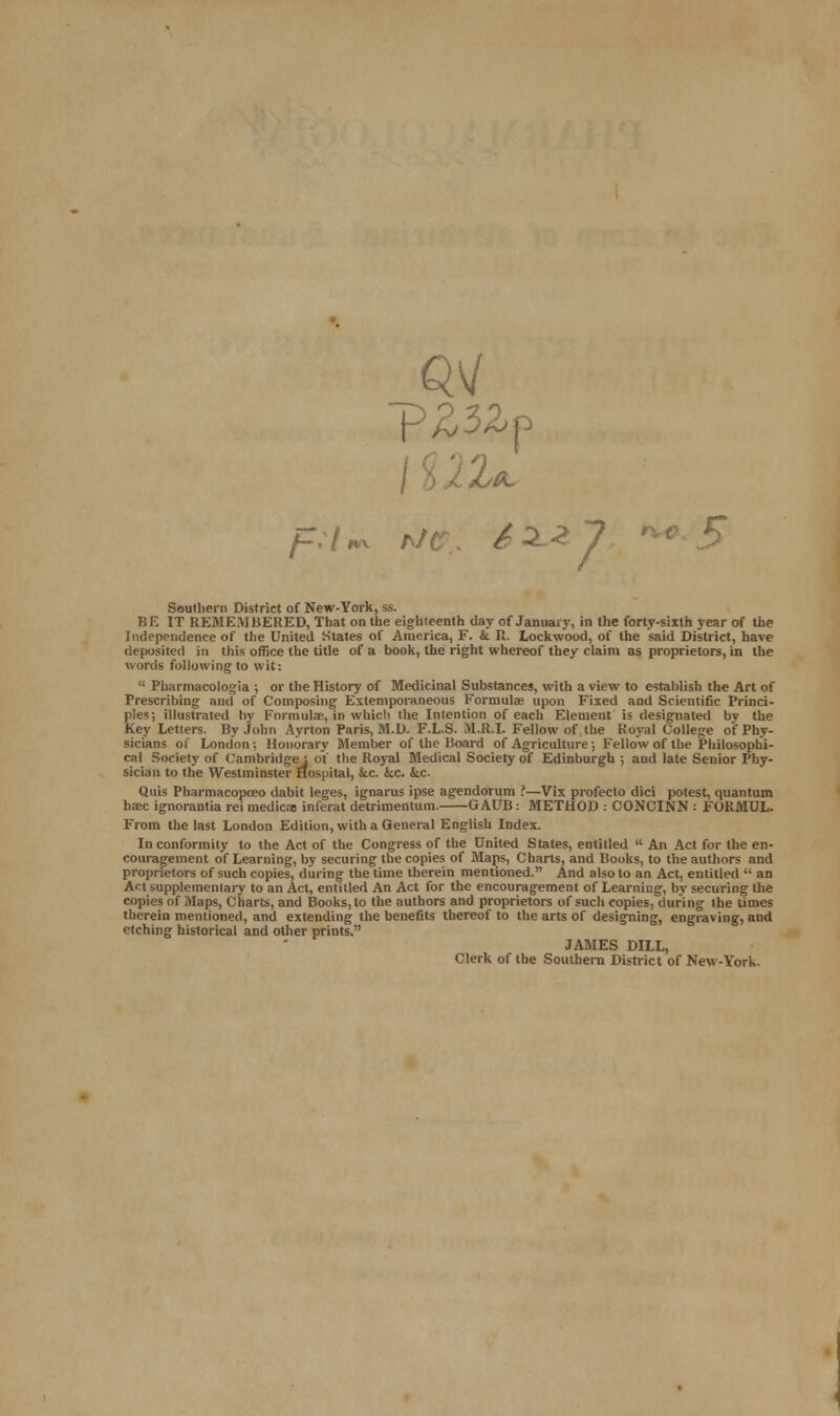 m \Vl'U Soutliern District of New-York, ss. BE IT REMEMBERED, That on the eighteenth day of January, in the forty-sixth year of the Independence of the United States of America, F. & U. Lockwood, of the said District, have deposited in this office the title of a book, the right whereof they claim as proprietors, in the words following to wit:  Pharmacologia ; or the History of Medicinal Substances, with a view to establish the Art of Prescribing and of Composing Extemporaneous Formulas upon Fixed and Scientific Princi- ples; illustrated by Formula;, in whicli the Intention of each Element is designated by the Key Letters. By John Ayrton Paris, M.D. F.L.S. M.R.I. Fellow of the Royal College of Phy- sicians of London; Honorary Member of the Board of Agriculture; Fellow of the Philosophi- cal Society of Cambridge; of the Royal Medical Society of Edinburgh ; and late Senior Phy- sician to the Westminster Hospital, &c kc. kc- Quis Pharmacopceo dabit leges, ignarus ipse agendorum ?—Vix profecto dici potest, quantum haec ignorantia rei mediae inferat detrimentum. GAUB: METHOD : CONCINN : FORMUL. From the last London Edition, with a General English Index. In conformity to the Act of the Congress of the United States, entitled  An Act for the en- couragement of Learning, by securing the copies of Maps, Charts, and Books, to the authors and proprietors of such copies, during the time therein mentioned. And also to an Act, entitled  an Act supplementary to an Act, entitled An Act for the encouragement of Learning, by securing the copies of Maps, Charts, and Books, to the authors and proprietors of such copies, during the limes therein mentioned, and extending the benefits thereof to the arts of designing, engraving, and etching historical and other prints. JAMES DILL, Clerk of the Southern District of New-York.