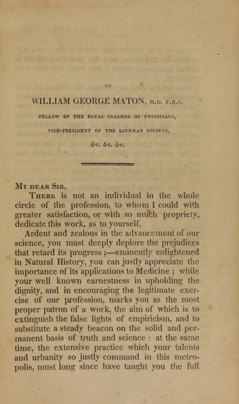 TO WILLIAM GEORGE MATON, m.d. f.r.s. FELLOW OF THE ROYAL COLLEGE OF PHYSICIANS, VICE-PRESIDENT OF THE LINNfAN SOCIETY, $C. fyc. My dear Sir, There is not an individual in the whole circle of the profession, to whom I could with greater satisfaction, or with so much propriety, dedicate this work, as to yourself. Ardent and zealous in the advancement of our science, you must deeply deplore the prejudices that retard its progress;—eminently enlightened in Natural History, you can justly appreciate the importance of its applications to Medicine ; while your well known earnestness in upholding the dignity, and in encouraging the legitimate exer- cise of our profession, marks you as the most proper patron of a work, the aim of which is to extinguish the false lights of empiricism, and to substitute a steady beacon on the solid and per- manent basis of truth and science : at the same time, the extensive practice which your talents and urbanity so justly command in this metro- polis, must long since have taught you the full