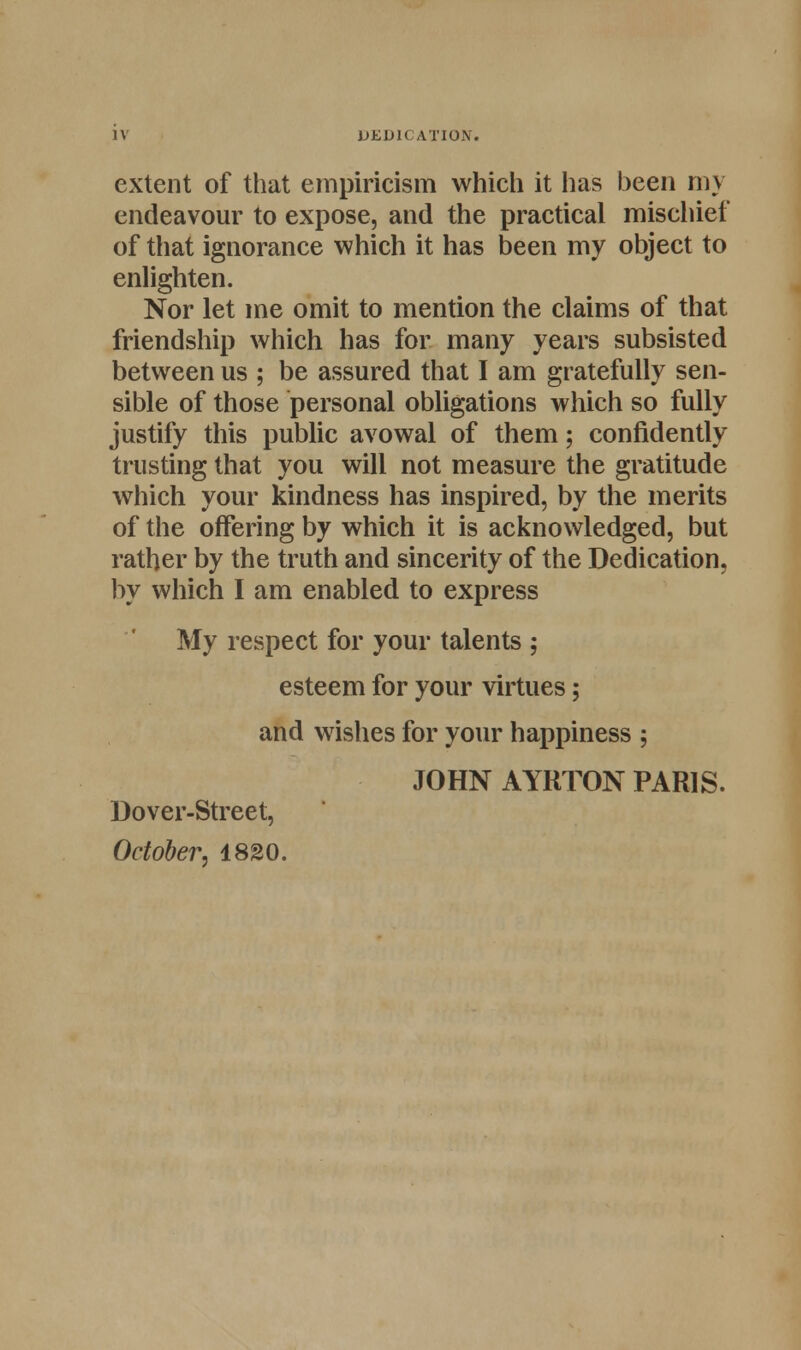 iv DEDICATION. extent of that empiricism which it has been my endeavour to expose, and the practical mischief of that ignorance which it has been my object to enlighten. Nor let me omit to mention the claims of that friendship which has for many years subsisted between us ; be assured that I am gratefully sen- sible of those personal obligations which so fully justify this public avowal of them; confidently trusting that you will not measure the gratitude which your kindness has inspired, by the merits of the offering by which it is acknowledged, but rather by the truth and sincerity of the Dedication, by which I am enabled to express My respect for your talents ; esteem for your virtues; and wishes for your happiness ; JOHN AYRTON PARIS. Dover-Street, October, 1820.