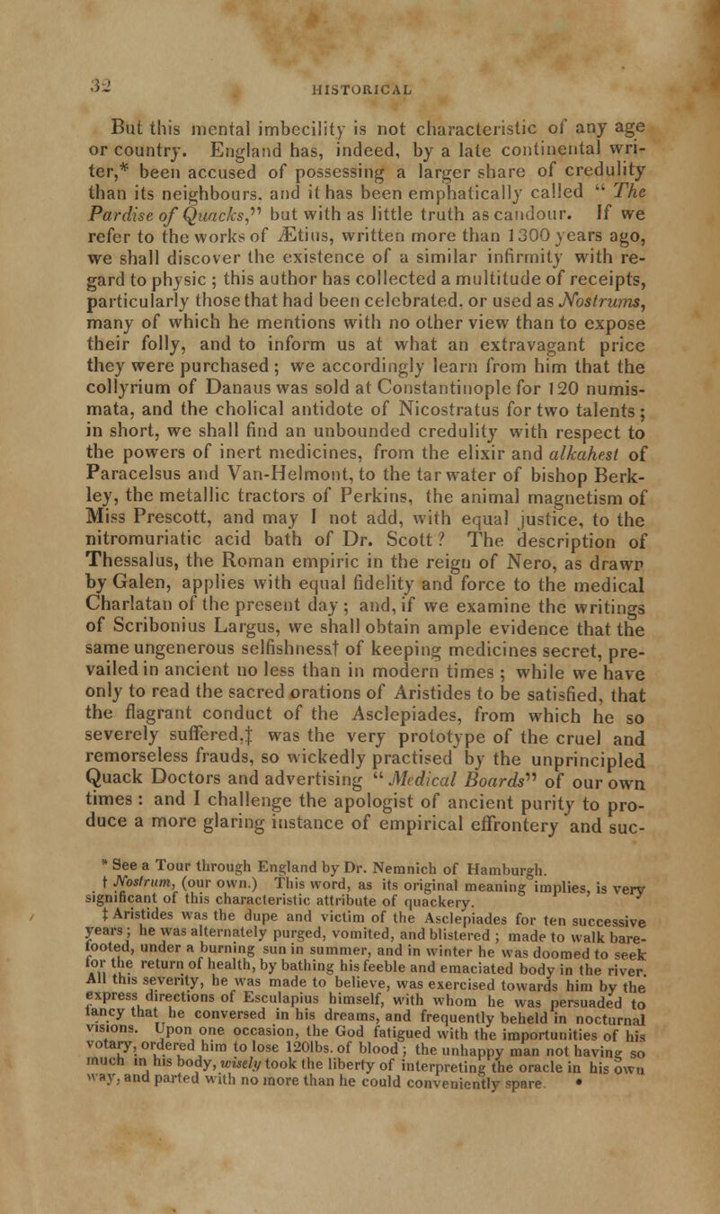 But this mental imbecility is not characteristic of any age or country. England has, indeed, by a late continental wri- ter,* been accused of possessing a larger share of credulity than its neighbours, and it has been emphatically called  The Pardise of Quacks, but with as little truth as candour. If we refer to the works of iEtius, written more than 1300 years ago, we shall discover the existence of a similar infirmity with re- gard to physic ; this author has collected a multitude of receipts, particularly those that had been celebrated, or used as Nostrums, many of which he mentions with no other view than to expose their folly, and to inform us at what an extravagant price they were purchased ; we accordingly learn from him that the collyrium of Danaus was sold at Constantinople for 120 numis- mata, and the cholical antidote of Nicostratus for two talents; in short, we shall find an unbounded credulity with respect to the powers of inert medicines, from the elixir and alkahest of Paracelsus and Van-Helmont, to the tar water of bishop Berk- ley, the metallic tractors of Perkins, the animal magnetism of Miss Prescott, and may I not add, with equal justice, to the nitromuriatic acid bath of Dr. Scott ? The description of Thessalus, the Roman empiric in the reign of Nero, as drawn by Galen, applies with equal fidelity and force to the medical Charlatan of the present day ; and, if we examine the writings of Scribonius Largus, we shall obtain ample evidence that the same ungenerous selfishness! of keeping medicines secret, pre- vailed in ancient no less than in modern times ; while we have only to read the sacred orations of Aristides to be satisfied, that the flagrant conduct of the Asclepiades, from which he so severely suffered,} was the very prototype of the cruel and remorseless frauds, so wickedly practised by the unprincipled Quack Doctors and advertising Medical Boards of our own times : and I challenge the apologist of ancient purity to pro- duce a more glaring instance of empirical effrontery and suc- * See a Tour through England by Dr. Nemnich of Hamburgh. t Nostrum,, (our own.) This word, as its original meaning implies, is verv significant of this characteristic attribute of quackery. t Aristides was the dupe and victim of the Asclepiades for ten successive years; he was alternately purged, vomited, and blistered ; made to walk bare- tooted, under a burning sun in summer, and in winter he was doomed to seek for the return of health, by bathing his feeble and emaciated body in the riv er All this seventy, he was made to believe, was exercised towards him by the express directions of Esculapius himself, with whom he was persuaded to iancythat he conversed in his dreams, and frequently beheld in nocturnal visions. Upon one occasion, the God fatigued with the importunities of his votary, ordered him to lose 1201bs.of blood; the unhappy man not having so much in his body, wisely took the liberty of interpreting the oracle in his own way, and parted with no more than he could conveniently spare. •