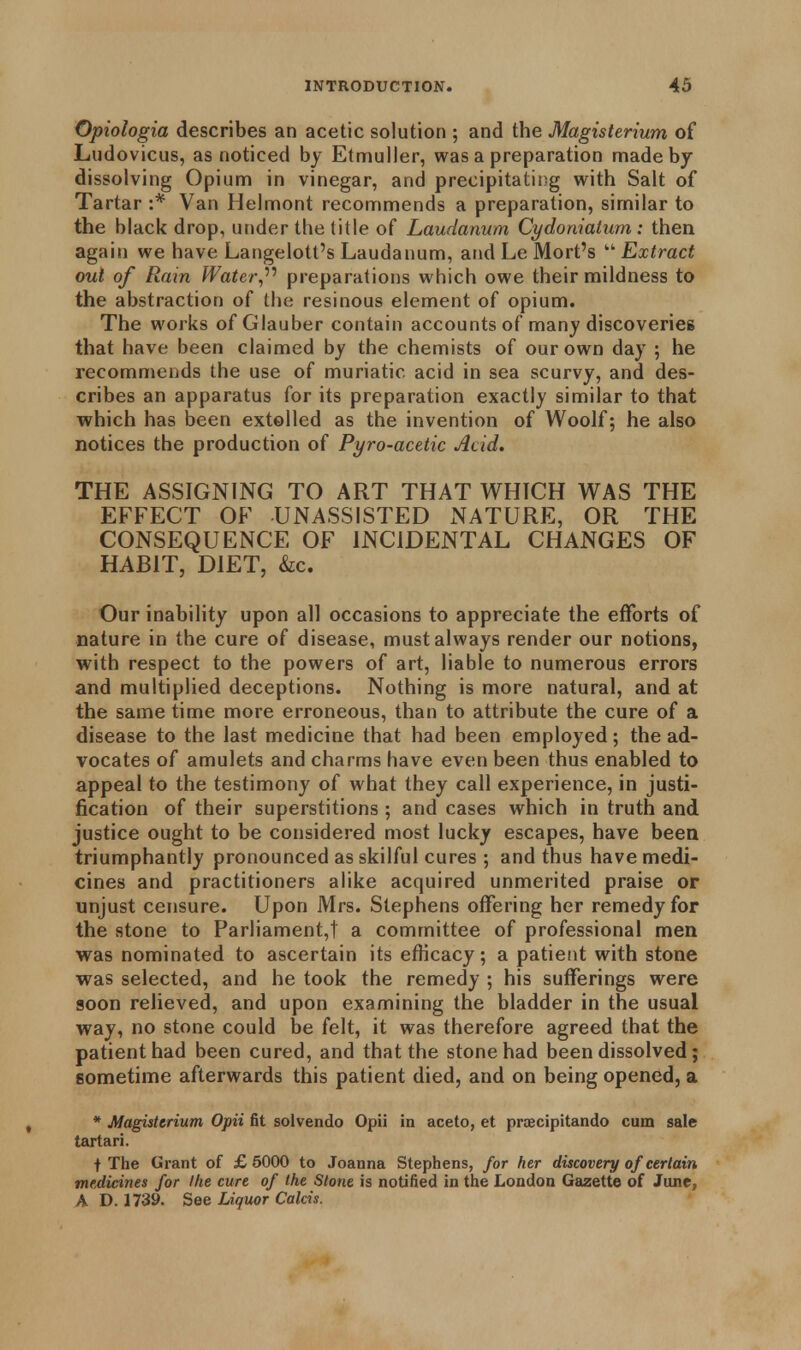 Opiologia describes an acetic solution ; and the Magisterium of Ludovicus, as noticed by Etmuller, was a preparation made by- dissolving Opium in vinegar, and precipitating with Salt of Tartar :* Van Helmont recommends a preparation, similar to the black drop, under the title of Laudanum Cy do malum : then again we have Langelott's Laudanum, and Le Mort's  Extract out of Rain Water,'''' preparations which owe their mildness to the abstraction of the resinous element of opium. The works of Glauber contain accounts of many discoveries that have been claimed by the chemists of our own day ; he recommends the use of muriatic acid in sea scurvy, and des- cribes an apparatus for its preparation exactly similar to that which has been extolled as the invention of Woolf; he also notices the production of Pyro-acetic Acid. THE ASSIGNING TO ART THAT WHICH WAS THE EFFECT OF UNASSISTED NATURE, OR THE CONSEQUENCE OF INCIDENTAL CHANGES OF HABIT, DIET, &c. Our inability upon all occasions to appreciate the efforts of nature in the cure of disease, must always render our notions, with respect to the powers of art, liable to numerous errors and multiplied deceptions. Nothing is more natural, and at the same time more erroneous, than to attribute the cure of a disease to the last medicine that had been employed; the ad- vocates of amulets and charms have even been thus enabled to appeal to the testimony of what they call experience, in justi- fication of their superstitions; and cases which in truth and justice ought to be considered most lucky escapes, have been triumphantly pronounced as skilful cures ; and thus have medi- cines and practitioners alike acquired unmerited praise or unjust censure. Upon Mrs. Stephens offering her remedy for the stone to Parliament,! a committee of professional men was nominated to ascertain its efficacy; a patient with stone was selected, and he took the remedy ; his sufferings were soon relieved, and upon examining the bladder in the usual way, no stone could be felt, it was therefore agreed that the patient had been cured, and that the stone had been dissolved; sometime afterwards this patient died, and on being opened, a * Magisterium Opii fit solvendo Opii in aceto, et praecipitando cum sale tartari. t The Grant of £ 5000 to Joanna Stephens, for her discovery of certain medicines for Ike cure of the Stone is notified in the London Gazette of June, A D. 1739. See Liquor Calcis.