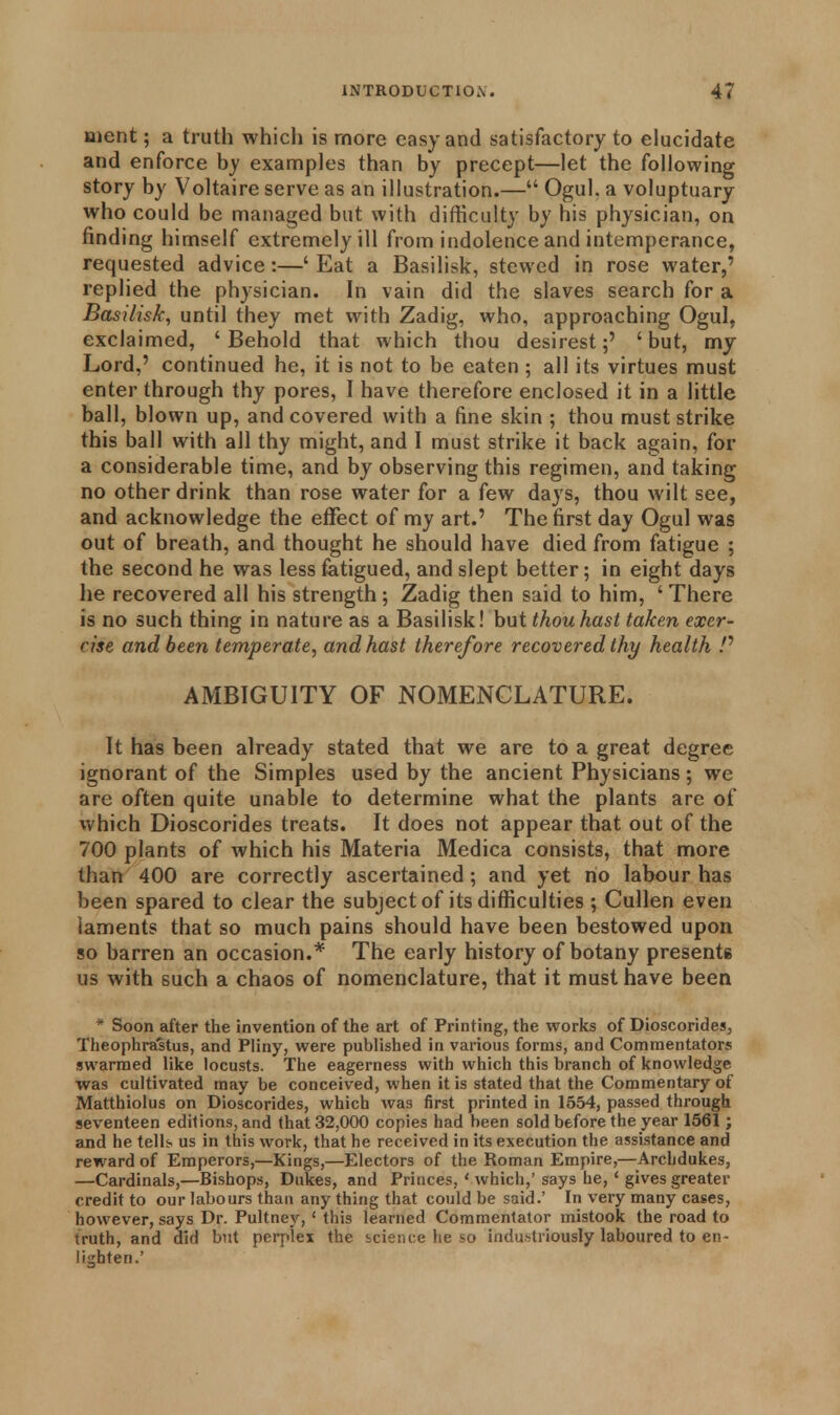 ment; a truth which is more easy and satisfactory to elucidate and enforce by examples than by precept—let the following story by Voltaire serve as an illustration.— Ogul. a voluptuary who could be managed but with difficulty by his physician, on finding himself extremely ill from indolence and intemperance, requested advice:—' Eat a Basilisk, stewed in rose water,' replied the physician. In vain did the slaves search for a Basilisk, until they met with Zadig, who, approaching Ogul, exclaimed, ' Behold that which thou desirest;' ' but, my Lord,' continued he, it is not to be eaten ; all its virtues must enter through thy pores, I have therefore enclosed it in a little ball, blown up, and covered with a fine skin ; thou must strike this ball with all thy might, and I must strike it back again, for a considerable time, and by observing this regimen, and taking no other drink than rose water for a few days, thou wilt see, and acknowledge the effect of my art.' The first day Ogul was out of breath, and thought he should have died from fatigue ; the second he was less fatigued, and slept better; in eight days he recovered all his strength; Zadig then said to him, ' There is no such thing in nature as a Basilisk! but thou hast taken exer- cise and been temperate, and hast therefore recovered thy health /' AMBIGUITY OF NOMENCLATURE. It has been already stated that we are to a great degree ignorant of the Simples used by the ancient Physicians; we are often quite unable to determine what the plants are of which Dioscorides treats. It does not appear that out of the 700 plants of which his Materia Medica consists, that more than 400 are correctly ascertained; and yet no labour has been spared to clear the subject of its difficulties ; Cullen even laments that so much pains should have been bestowed upon so barren an occasion.* The early history of botany presente us with such a chaos of nomenclature, that it must have been * Soon after the invention of the art of Printing, the works of Dioscorides, Theophrastus, and Pliny, were published in various forms, and Commentators swarmed like locusts. The eagerness with which this branch of knowledge was cultivated may be conceived, when it is stated that the Commentary of Matthiolus on Dioscorides, which was first printed in 1554, passed through seventeen editions, and that 32,000 copies had been sold before the year 1561; and he tells, us in this work, that he received in its execution the assistance and reward of Emperors,—Kings,—Electors of the Roman Empire,—Archdukes, —Cardinals,—Bishops, Dukes, and Princes, 1 which,' says he,' gives greater credit to our labours than any thing that could be said.' In very many cases, however, says Dr. Pultney, ' this learned Commentator mistook the road to truth, and did but perplex the science he so industriously laboured to en- lighten.'