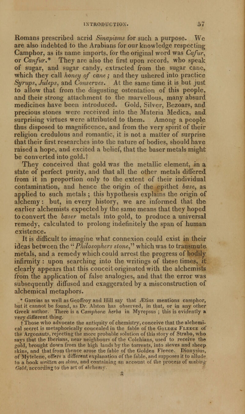 Romans prescribed acrid Sinapisms for such a purpose. We are also indebted to the Arabians for our knowledge respecting Camphor, as its name imports, for the original word was Cafur, or Canfur* They are also the first upon record, who speak of sugar, and sugar candy, extracted from the sugar cane, which they call honey of cane.; and they ushered into practice Syrups, Juleps, and Conserves. At the same time it is but just to allow that from the disgusting ostentation of this people, and their strong attachment to the marvellous, many absurd medicines have been introduced. Gold, Silver, Bezoars, and precious stones were received into the Materia Medica, and surprising virtues were attributed to them. Among a people thus disposed to magnificence, and from the very spirit of their religion credulous and romantic, it is not a matter of surprise that their first researches into the nature of bodies, should have raised a hope, and excited a belief, that the baser metals might be converted into gold.t They conceived that gold was the metallic element, in a state of perfect purity, and that all the other metals differed from it in proportion only to the extent of their individual contamination, and hence the origin of the epithet base, as applied to such metals ; this hypothesis explains the origin of alchemy: but, in every history, we are informed that the earlier alchemists expected by the same means that they hoped to convert the baser metals into gold, to produce a universal remedy, calculated to prolong indefinitely the span of human, existence. It is difficult to imagine what connexion could exist in their ideas between the  Philosophers s/one, which was to transmute metals, and a remedy which could arrest the progress of bodily infirmity : upon searching into the writings of these times, it clearly appears that this conceit originated with the alchemists from the application of false analogies, and that the error was subsequently diffused and exaggerated by a misconstruction of alchemical metaphors. * Garcias as well as Geoffroy and Hill say that jEtius mentions camphor, but it cannot be found, as Dr. Alston has observed, in that, or in any other Greek author. There is a Campfiorce htrba in Myrepsus ; this is evidently a very different thing. t Those who advocate the antiquity of chemistry, conceive that the alchemi- cal secret is metaphorically concealed in the fable of the Goldem Fleece of the Argonauts, rejecting the more probable solution of this story of Strabo, who says that the Iberians, near neighbours of the Colchians, used to receive the gold, brought down from the high lands by the torrents, into sieves and sheep skins, and that from thence arose the fable of the Golden Fleece. Dionysius, of Mytelene, offers a different explanation of the fable, and supposes it to allude to a book wrillen on skins, and containing an account of the process of making Gold, according to the art of alchemv. S