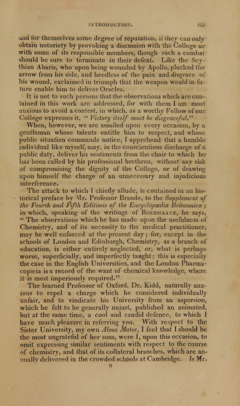 uiid tor themselves some degree of reputation, ii they can only obtain notoriety by provoking a discussion with the College or with some of its responsible members, though such a combat should be sure to terminate in their defeat. Like the Scy- thian Abaris, who upon being wounded by Apollo, plucked the arrow from his side, and heedless of the pain and disgrace of his wound, exclaimed in triumph that the weapon would in fu- ture enable him to deliver Oracles. It is not to such persons that the observations which are con- tained in this work are addressed, for with them I am most anxious to avoid a contest, in which, as a worthy Fellow of our College expresses it,  Victory itself must be disgraceful. When, however, we are assailed upon every occasion, by a gentleman whose talents entitle him to respect, and whose public situation commands notice, I apprehend that a humble individual like myself, may, in the conscientious discharge of a public duty, deliver his sentiments from the chair to which he has been called by his professional brethren, without any risk of compromising the dignity of the College, or of drawing upon himself the charge of an unnecessary and injudicious interference. The attack to which I chiefly allude, is contained in an his- torical preface by VTr. Professor Brande, to the Supplement of the Fourth and Fifth Editions of the Encyclopaedia Britannica ; in which, speaking of the writings of Boerhaave, he says,  The observations which he has made upon the usefulness of Chemistry, and of its necessity to the medical practitioner, may be well enforced at the present day; for, except in the schools of London and Edinburgh, Chemistry, as a branch of education, is either entirely neglected, or, what is perhaps worse, superficially, and imperfectly taught; this is especially the case in the English Universities, and the London Pharma- copoeia is a record of the want of chemical knowledge, where it is most imperiously required. The learned Professor of Oxford, Dr. Kidd, naturally anx- ious to repel a charge which he considered individually unfair, and to vindicate his University from an aspersion, which he felt to be generally unjust, published an animated, but at the same time, a cool and candid defence, to which I have much pleasure in referring you. With respect to the Sister University, my own Alma Mater, I feel that I should be the most ungrateful of her sons, were I, upon this occasion, to omit expressing similar sentiments with respect to the course of chemistry, and that of its collateral branches, which are an- nually delivered in the crowded schools at Cambridge. Is Mr, 9