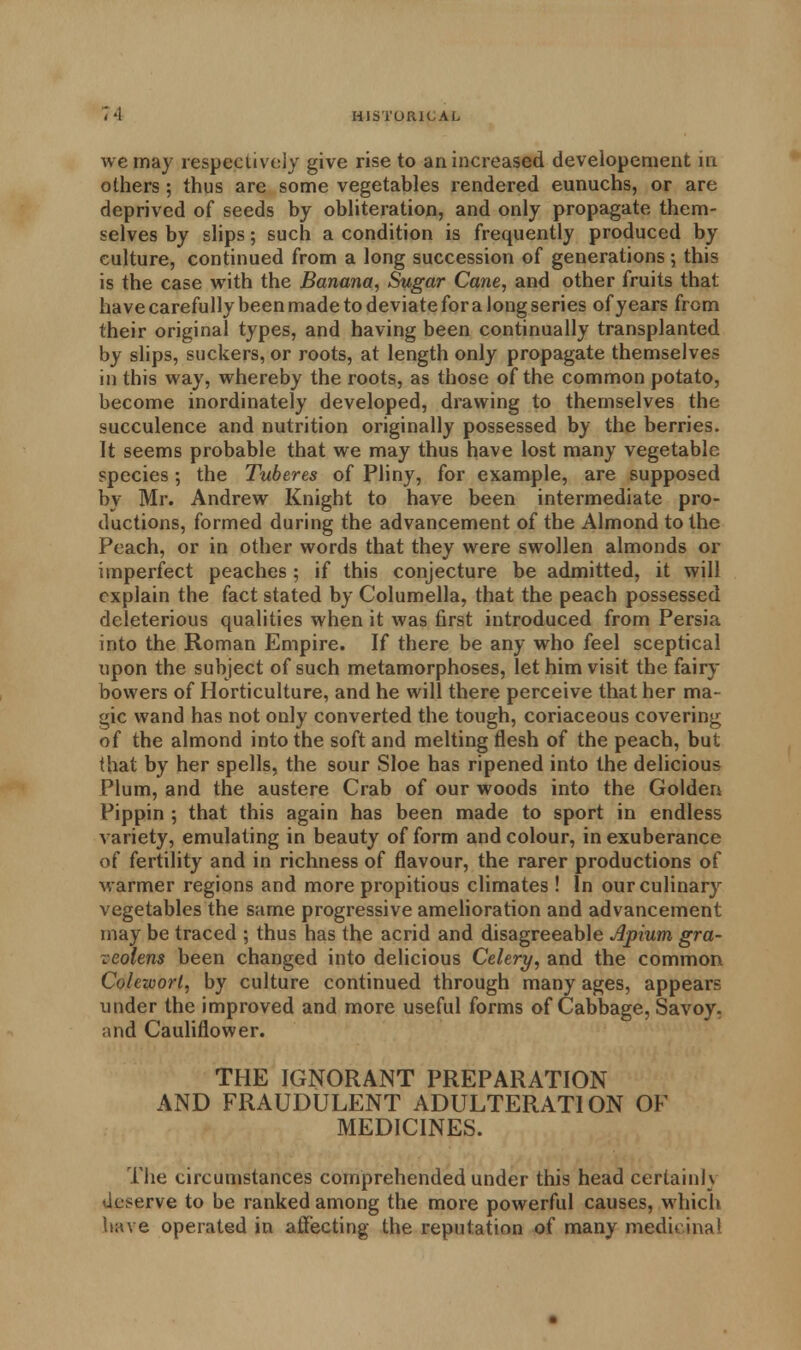 we may respectively give rise to an increased developenient in others ; thus are some vegetables rendered eunuchs, or are deprived of seeds by obliteration, and only propagate them- selves by slips; such a condition is frequently produced by culture, continued from a long succession of generations; this is the case with the Banana, Sugar Cane, and other fruits that have carefully been made to deviate for a long series of years from their original types, and having been continually transplanted by slips, suckers, or roots, at length only propagate themselves in this way, whereby the roots, as those of the common potato, become inordinately developed, drawing to themselves the succulence and nutrition originally possessed by the berries. It seems probable that we may thus have lost many vegetable species 5 the Tuberes of Pliny, for example, are supposed by Mr. Andrew Knight to have been intermediate pro- ductions, formed during the advancement of the Almond to the Peach, or in other words that they were swollen almonds or imperfect peaches; if this conjecture be admitted, it will explain the fact stated by Columella, that the peach possessed deleterious qualities when it was first introduced from Persia into the Roman Empire. If there be any who feel sceptical upon the subject of such metamorphoses, let him visit the fairy bowers of Horticulture, and he will there perceive that her ma- gic wand has not only converted the tough, coriaceous covering of the almond into the soft and melting flesh of the peach, but (hat by her spells, the sour Sloe has ripened into the delicious Plum, and the austere Crab of our woods into the Golden Pippin ; that this again has been made to sport in endless variety, emulating in beauty of form and colour, in exuberance of fertility and in richness of flavour, the rarer productions of warmer regions and more propitious climates ! In our culinary vegetables the same progressive amelioration and advancement may be traced ; thus has the acrid and disagreeable Apium gra- veolens been changed into delicious Celery, and the common Cole-wort, by culture continued through many ages, appears under the improved and more useful forms of Cabbage, Savoy, and Cauliflower. THE IGNORANT PREPARATION AND FRAUDULENT ADULTERATION OF MEDICINES. The circumstances comprehended under this head certain]} deserve to be ranked among the more powerful causes, which have operated in affecting the reputation of many medicinal