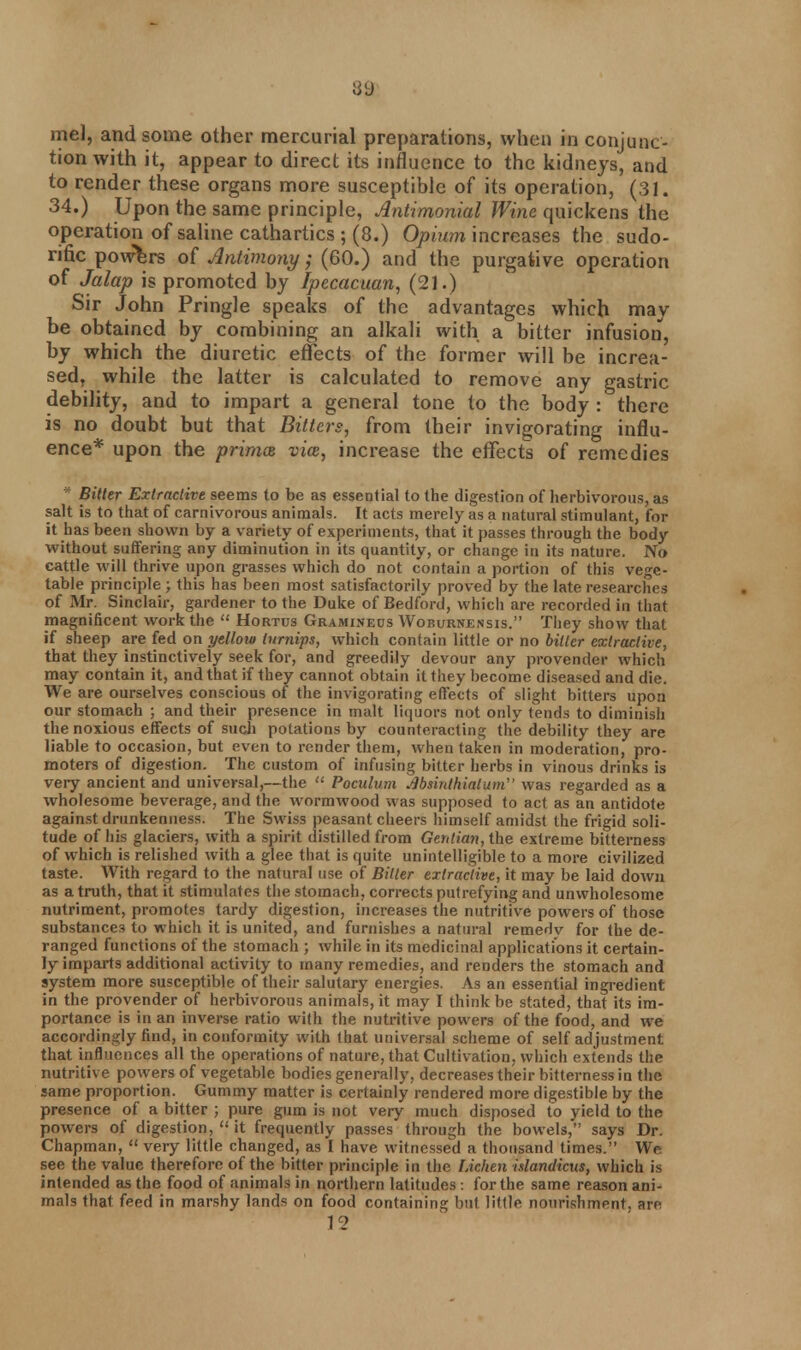 39 me], and some other mercurial preparations, when in conjunc- tion with it, appear to direct its influence to the kidneys, and to render these organs more susceptible of its operation, (31. 34.) Upon the same principle, Antimonial Wine quickens the operation of saline cathartics ; (8.) Opium increases the sudo- rific powers of Antimony; (60.) and the purgative operation of Jalap is promoted by Ipecacuan, (21.) Sir John Pringle speaks of the advantages which may be obtained by combining an alkali with a bitter infusion, by which the diuretic effects of the former will be increa- sed, while the latter is calculated to remove any gastric debility, and to impart a general tone to the body : there is no doubt but that Bitters, from their invigorating influ- ence* upon the primes vim, increase the effects of remedies * Bitter Extractive seems to be as essential to the digestion of herbivorous, as salt is to that of carnivorous animals. It acts merely as a natural stimulant, for it has been shown by a variety of experiments, that it passes through the body without suffering any diminution in its quantity, or change in its nature. No cattle will thrive upon grasses which do not contain a portion of this vege- table principle ; this has been most satisfactorily proved by the late researches of Mr. Sinclair, gardener to the Duke of Bedford, which are recorded in that magnificent work the  Hortus Graminecs Woburnensis. They show that if sheep are fed on yellow turnips, which contain little or no bitter extractive, that they instinctively seek for, and greedily devour any provender which may contain it, and that if they cannot obtain it they become diseased and die. We are ourselves conscious of the invigorating effects of slight bitters upon our stomach ; and their presence in malt liquors not only fends to diminish the noxious effects of such potations by counteracting the debility they are liable to occasion, but even to render them, when taken in moderation, pro- moters of digestion. The custom of infusing bitter herbs in vinous drinks is very ancient and universal,—the  Poculum Jlbsirdhiaiuni was regarded as a wholesome beverage, and the wormwood was supposed to act as an antidote against drunkenness. The Swiss peasant cheers himself amidst the frigid soli- tude of his glaciers, with a spirit distilled from Gerdian, the extreme bitterness of which is relished with a glee that is quite unintelligible to a more civilized taste. With regard to the natural use of Bitter extractive, it may be laid down as a truth, that it stimulates the stomach, corrects putrefying and unwholesome nutriment, promotes tardy digestion, increases the nutritive powers of those substances to which it is united, and furnishes a natural remedy for the de- ranged functions of the stomach ; while in its medicinal applications it certain- ly imparts additional activity to many remedies, and renders the stomach and system more susceptible of their salutary energies. As an essential ingredient in the provender of herbivorous animals, it may I think be stated, that its im- portance is in an inverse ratio with the nutritive powers of the food, and we accordingly find, in conformity with that universal scheme of self adjustment that influences all the operations of nature, that Cultivation, which extends the nutritive powers of vegetable bodies generally, decreases their bitterness in the same proportion. Gummy matter is certainly rendered more digestible by the presence of a bitter ; pure gum is not very much disposed to yield to the powers of digestion,  it frequently passes through the bowels, says Dr. Chapman,  very little changed, as I have witnessed a thousand times. We see the value therefore of the bitter principle in the Lichen islandicus, which is intended as the food of animals in northern latitudes: for the same reason ani- mals that feed in marshy lands on food containing but little nourishment, are 12