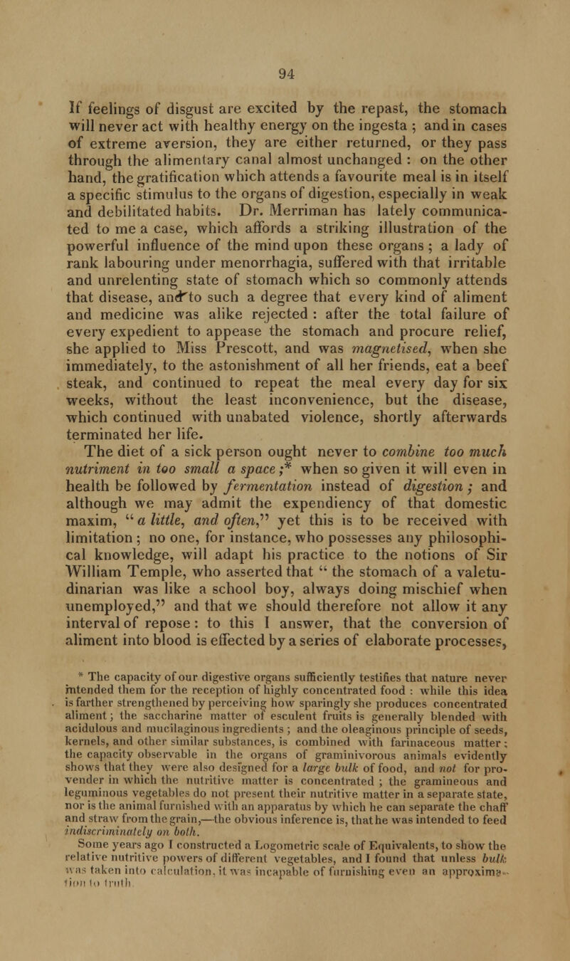 If feelings of disgust are excited by the repast, the stomach will never act with healthy energy on the ingesta ; and in cases of extreme aversion, they are either returned, or they pass through the alimentary canal almost unchanged : on the other hand, the gratification which attends a favourite meal is in itself a specific stimulus to the organs of digestion, especially in weak and debilitated habits. Dr. Merriman has lately communica- ted to me a case, which affords a striking illustration of the powerful influence of the mind upon these organs ; a lady of rank labouring under menorrhagia, suffered with that irritable and unrelenting state of stomach which so commonly attends that disease, aner'to such a degree that every kind of aliment and medicine was alike rejected : after the total failure of every expedient to appease the stomach and procure relief, she applied to Miss Prescott, and was magnetised, when she immediately, to the astonishment of all her friends, eat a beef steak, and continued to repeat the meal every day for six weeks, without the least inconvenience, but the disease, which continued with unabated violence, shortly afterwards terminated her life. The diet of a sick person ought never to combine too much nutriment in too small a space ;* when so given it will even in health be followed by fermentation instead of digestion ; and although we may admit the expendiency of that domestic maxim,  a little, and often, yet this is to be received with limitation ; no one, for instance, who possesses any philosophi- cal knowledge, will adapt his practice to the notions of Sir William Temple, who asserted that  the stomach of a valetu- dinarian was like a school boy, always doing mischief when unemployed, and that we should therefore not allow it any interval of repose: to this 1 answer, that the conversion of aliment into blood is effected by a series of elaborate processes, * The capacity of our digestive organs sufficiently testifies that nature never intended them for the reception of highly concentrated food : while this idea is farther strengthened by perceiving how sparingly she produces concentrated aliment; the saccharine matter of esculent fruits is generally blended with acidulous and mucilaginous ingredients ; and the oleaginous principle of seeds, kernels, and other similar substances, is combined with farinaceous matter; the capacity observable in the organs of graminivorous animals evidently shows that they were also designed for a large bulk of food, and not for pro- vender in which the nutritive matter is concentrated ; the gramineous and leguminous vegetables do not present their nutritive matter in a separate state, nor is the animal furnished with an apparatus by which he can separate the chaff and straw from the grain,—the obvious inference is, that he was intended to feed indiscriminately on both. Some years ago I constructed a Logometric scale of Equivalents, to show the relative nutritive powers of different vegetables, and I found that unless bulk uas taken into calculation, it wa? incapable of furnishing even an approximy Won u> truth