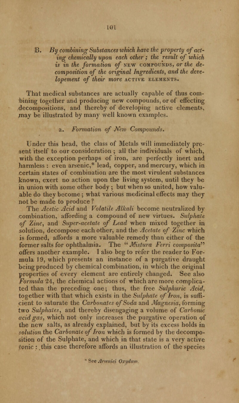 8. By combining Substances which have the property of act- ing chemically upon each other; the result of which is in the formation of new compounds, or the de- composition of the original Ingredients, and the deve- lopement of their more active elements. That medical substances are actually capable of thus com- bining together and producing new compounds, or of effecting .decompositions, and thereby of developing active elements, may be illustrated by many well known examples. a. Formation of JVc7o Compounds. Under this head, the class of Metals will immediately pre- sent itself to our consideration ; all the individuals of which, with the exception perhaps of iron, are perfectly inert and harmless : even arsenic,* lead, copper, and mercury, which in certain states of combination are the most virulent substances known, exert no action upon the living system, until they be in union with some other body ; but when so united, how valu- able do they become; what various medicinal effects may they not be made to produce ? The Acetic Acid and Volatile Alkali become neutralized by combination, affording a compound of new virtues. Sulphate of Zinc, and Super-acetate of Lead when mixed together in solution, decompose each other, and the Acetate of Zinc which is formed, affords a more valuable remedy than either of the former salts for ophthalmia. The  Mistura Ferri composita offers another example. I also beg to refer the reader to For- mula 19, which presents an instance of a purgative draught being produced by chemical combination, in which the original properties of every element are entirely changed. See also Formula 24, the chemical actions of which are more complica- ted than the preceding one; thus, the free Sulphuric Acid, together with that Avhich exists in the Sulphate of Iron, is suffi- cient to saturate the Carbonates of Soda and Magnesia, forming two Sulphates, and thereby disengaging a volume of Carbonic acid gas, which not only increases the purgative operation of the new salts, as already explained, but by its excess holds in solution the Carbonate of Iron which is formed by the decompo- sition of the Sulphate, and which in that state is a very active tonic : this case therefore affords an illustration of the species * See Arsenici Oxydum.